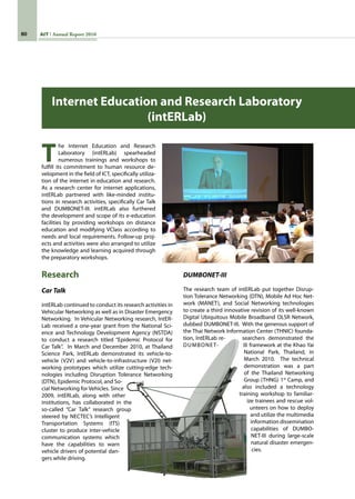 80 AIT Annual Report 2010
T
he Internet Education and Research
Laboratory (intERLab) spearheaded
numerous trainings and workshops to
fulfill its commitment to human resource de-
velopment in the field of ICT, specifically utiliza-
tion of the internet in education and research.
As a research center for internet applications,
intERLab partnered with like-minded institu-
tions in research activities, specifically Car Talk
and DUMBONET-III. intERLab also furthered
the development and scope of its e-education
facilities by providing workshops on distance
education and modifying VClass according to
needs and local requirements. Follow-up proj-
ects and activities were also arranged to utilize
the knowledge and learning acquired through
the preparatory workshops.
Research
Car Talk
intERLab continued to conduct its research activities in
Vehicular Networking as well as in Disaster Emergency
Networking.  In Vehicular Networking research, IntER-
Lab received a one-year grant from the National Sci-
ence and Technology Development Agency (NSTDA)
to conduct a research titled “Epidemic Protocol for
Car Talk”.  In March and December 2010, at Thailand
Science Park, IntERLab demonstrated its vehicle-to-
vehicle (V2V) and vehicle-to-infrastructure (V2I) net-
working prototypes which utilize cutting-edge tech-
nologies including Disruption Tolerance Networking
(DTN), Epidemic Protocol, and So-
cial Networking for Vehicles. Since
2009, intERLab, along with other
institutions, has collaborated in the
so-called “Car Talk” research group
steered by NECTEC’s Intelligent
Transportation Systems (ITS)
cluster to produce inter-vehicle
communication systems which
have the capabilities to warn
vehicle drivers of potential dan-
gers while driving.
Internet Education and Research Laboratory
(intERLab)
DUMBONET-III
The research team of intERLab put together Disrup-
tion Tolerance Networking (DTN), Mobile Ad Hoc Net-
work (MANET), and Social Networking technologies
to create a third innovative revision of its well-known
Digital Ubiquitous Mobile Broadband OLSR Network,
dubbed DUMBONET-III.  With the generous support of
the Thai Network Information Center (THNIC) founda-
tion, IntERLab re- searchers demonstrated the
DUMBONET- III framework at the Khao Yai
National Park, Thailand, in
March 2010.   The technical
demonstration was a part
of the Thailand Networking
Group (THNG) 1st
Camp, and
also included a technology   
training workshop to familiar-
ize trainees and rescue vol-
unteers on how to deploy
and utilize the multimedia
information dissemination
capabilities of DUMBO-
NET-III during large-scale
natural disaster emergen-
cies.
 