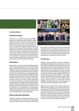 81AIT Annual Report 2010
e-education
UniChannel Project
UniChannel is a cost-effective e-learning platform
designed and implemented by intERLab to enable
large-scale sharing and archiving of teaching and
learning resources among Thai universities and
institutes of education, through the National Re-
search and Education Network (NREN) infrastructure
namely UniNet. Using ordinary computer hardware,
together with intERLab’s own distance learning appli-
cation know asVClass,theplatformprovidesalow-cost
system setup without compromising on performance
and flexibility.  Shared content such as video lectures
can be delivered in real-time and schedule-mode us-
ing two popular high definition video formats: DVTS
and H.264 on both IPV4 and IPV6 technology.
Telemedicine
A telemedicine workshop titled“Strengthening efforts
of Tele-medicine by deployment of CanalAVIST Appli-
cation among TEIN3 Communities“, was organized by
intERLab to explore the major hindrances for strength-
eningtele-medicineande-healthinitiativesintheAsia-
Pacific region. The workshop was jointly hosted by Ne-
pal Research and Education Network (NREN) and Asian
Institute of Technology (AIT) and was broadcasted to
all TEIN3 members. Remote participants from seven
member countries were able to receive high-defini-
tion video presentations of medical teleconsultations
between Kathmandu Model Hospital in Nepal and Pra-
mongkut Hospital in Thailand via CanalAVIST delivery
platform. The workshop clearly demonstrated the use
of CanalAVIST as a key application to enable regional
collaboration on telemedicine, which could lead to the
sustainable development of learning environments for
research and education in the e-health area.
Distance Education Workshop
intERLab organized a three-day workshop on Dis-
tance Education (DE) that provided a comprehensive
overview of distance learning concepts and technolo-
gies. Experts in the field of DE were both invited and
remotely joined the workshop to provide up-to-date
information on existing and future technologies in DE.
Participants from five different countries were given an
opportunity to work on intERLab’s own distance learn-
ing application through VClass training sessions.
Trainings
intERLab trainings provided technical information
and updated knowledge to its participants in the Asia
Pacific region. intERLab maintained collaboration with
its partners in order to bring in experts from technical
fields and provide up-to-date information in various
workshop topics. Among its partners areTrans-Eurasia
Information Network 3 (TEIN3) Project, Delivery of Ad-
vanced Network Technology to Europe (DANTE), Net-
work Startup Resource Center (NSRC) - University of
Oregon, Asia Pacific Advanced Network Japan (APAN-
JP), Thai Network Information Center (THNIC), CISCO
Systems, China Education and Research Network
(CERNET), TOT Public Company Limited Thailand, and
Asia Pacific Network Information Center (APNIC).
Workshops were held on timely topics of necessity to
TEIN3 network members such as: Internet Resources
Management,IPv6,MPLSNetworkDesignandDeploy-
ment, Distance Education, and Multicast Hands-On. As
part of its growing ICT human resource development
objective, in December 2010 intERLab partnered with
the Royal University of Bhutan to hold a 10-day work-
shop for its technical team through a hands-on work-
shop VoIP: Asterisk and Analog PBX Integration.
 