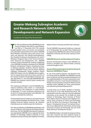 82 AIT Annual Report 2010
T
he 14th Joint Meeting of the GMSARN Board and
Council of Advisors was held in Luang Prabang,
Lao PDR on 17 November 2010. The meeting
brought together rectors, vice rectors, vice presidents
and authorized representatives from sixteen GMSARN
Board Member institutions along with council of ad-
visors and observers. Prof. Worsak Kanok-Nukulchai,
Vice President for Resource Development, AIT, and Dr.
Weerakorn Ongsakul, Dean of the School of Environ-
ment, Resources and Development, and   GMSARN
Secretary General attended the meeting. Establishing
a new GMSARN Foundation; development of GMSARN
Research and Education Projects, including the Great-
er Mekong Subregion Academic Research Network
Project (GMSEENet Project) and the Greater Mekong
Subregion Development Studies Programs Project
(GMS DSP Project); and the GMSARN journal applica-
tion for impact factors were the primary outcomes of
the meeting. Thailand’s Chulalongkorn University  was
also welcomed as a  new Associate GMSARN Member.
GMSARN now comprises a total of sixteen members and
associate members.
This meeting was held prior to the 5th GMSARN Inter-
national Conference 2010, which is a multi-discipli-
narily conference. The Conference in Luang Prabang
on November 17-19 saw 122 abstract submissions out
of which 93 chosen presentations were defended. 140
academics attended the conference.
The Board Meeting and Conference were both featured
in Laos’national newspaper the Vientiane Times.  Luang
Prabang Provincial Deputy Governor, Mr. Khamkan
Chanthavisouk was invited to open the Conference.
The 14th Joint Meeting of GMSARN Board Members and
Council of Advisers was hosted by the National Univer-
sity of Laos. The 5th GMSARN International Conference
was organized by GMSARN and co-organized by Asian
Institute of Technology, National University of Laos,
SouphannouvongUniversity,UbonRajathaniUniversity,
Greater Mekong Subregion Academic
and Research Network (GMSARN):
Developments and Network Expansion
Funded by the Royal Thai Government
Nakhon Phanom University and Khon Kaen University.
The 6th GMSARN International Conference is planned
on 16-18 November 2011 at Udon Thani, Thailand and
co-organized by GMSARN, Khon Kaen University, Ubon
Rajathanee University and the Asian Institute of Tech-
nology.
GMSARN Research and Development Projects
Research and Education Projects under GMSARN con-
tinued to strengthen the sixteen-member university
network throughout 2010.
GreaterMekongSubregionAcademicResearch
Network (GMSEENet) Project
As one of the premier Research and Education Proj-
ects Ochestrated by GMSARN, the GMSEENet working
team introduced and demonstrated developments of
the established platform.The team improved the exist-
ing platform to launch a novel network of databases in  
Energy and Environment amongst the fifteen premier
institutes within GMSARN. An online demonstration
was held during the Board Meeting 2010.
Currently there are Six Nodes classified as “Develop-
ment Group A” in the node development phase. The
coordinators of the five nodes are currently uploading
information to the network. The six Nodes are: Asian
Institute of Technology, Royal University of Phnom
Penh, Nakhon Phanom University, Ubon Rajathani Uni-
versity, Hanoi University of Science and Technology
and Ho Chi Minh City University of Technology. The
Nodes in “Development Group B” are National Univer-
sity of Laos, Mekong River Commission and Kunming
University of Science and Technology. The rest of the
Nodes belong to“Development Group C”.
The GMSEENet Nodes in the Node Development Phase
have been clustered into three segments based on
networking indicators (Development Groups A, B and
GreaterM
ekongSubregionAc
ademic and Researc
h
Network
 
