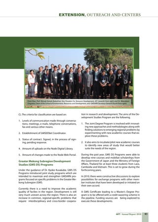 83AIT Annual Report 2010
Extension, Outreach and Centers
C). The criteria for classification are based on:
1.	 Levels of communication made through conversa-
tions, meetings, e-mails, telephone conversations,
fax and various other means.
2.	 Establishment of GMSEENet Coordinator.
3.	 Status of contract. Signed, in the process of sign-
ing, pending response.
4.	 Amount of uploads on the Node Digital Library.
5.	 Amount of changes made to the Node Web Portal.
Greater Mekong Subregion Development
Studies (GMS DS) Programs
Under the guidance of Dr. Kyoko Kusakabe, GMS DS
Programs introduced joint study programs which are  
intended to maximize and strengthen GMSARN pro-
grams focused on specific problems in the Greater Me-
kong Subregion (GMS.
Currently there is a need to improve the academic
quality of facilies in the region. Development is still
very much uneven across the region. There is also an
increase in common, regional-specific problems that
require   interdisciplinary and cross-border coopera-
tion in research and development. The aims of the De-
velopment Studies Program are the following.
1.	 The Joint Degree Program is involved with innovat-
ing new approaches and methodologies along with
finding solutions to emerging regional problems by
experimenting with new academic courses that ex-
plore these problems.
2.	 It also aims to incubate/pilot new academic courses
to identify new areas of study that would better
suite the needs of the region.
During the past year, GMS DS Programs were able to
develop nine courses and mobilize scholarships from
the Government of Japan and the Ministry of Foreign
Affairs, Thailand for at least three students from Laos,
Cambodia and Vietnam. This is set to grow during the
forthcoming years.
In 2010, there were constructive discussions to explore
possibilities for exchange programs with other mem-
ber institutes that have been developed or initiated on
their own accord.
A GMS Certificate leading to a Master’s Degree Pro-
gram is to be offered with a credit wavering scheme in
the pipeline. Funding sources are   being explored to
execute these developments.
Front Row: Prof. Worsak Kanok-Nukulchai, Vice President for Resource Development, AIT, (seventh from right) and Dr. Weerakorn
Ongsakul,DeanoftheSchoolofEnvironment,ResourcesandDevelopment,and GMSARNSecretaryGeneral(fourthfromright).
 