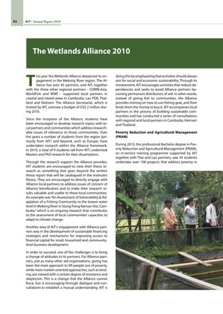 84 AIT Annual Report 2010
The Wetlands Alliance 2010
T
his year the Wetlands Alliance deepened its en-
gagement in the Mekong River region. The Al-
liance has over 45 partners, and AIT, together
with the three other regional partners - CORIN-Asia,
WorldFish and WWF - supported local partners in
coastal and inland areas in Cambodia, Lao PDR, Thai-
land and Vietnam. The Alliance Secretariat, which is
hosted by AIT, oversaw a budget of US$ 2 million dur-
ing 2010.
Since the inception of the Alliance, students have
been encouraged to develop research topics with lo-
cal partners and communities which address research-
able issues of relevance to those communities. Over
the years a number of students from the region (pri-
marily from AIT) and beyond, such as Europe, have
undertaken research within the Alliance framework.
In 2010, a total of 9 students (all from AIT) undertook
Masters and PhD research for their dissertations.
Through the research support the Alliance provides,
AIT students are encouraged to view their thesis re-
search as something that goes beyond the written
thesis report that will be catalogued in the institute’s
library. They are encouraged to directly engage with
Alliance local partners to address issues of concern of
Alliance beneficiaries and to make their research re-
sults valuable and usable to these local communities.
An example was“An Assessment of Vulnerability  Ad-
aptation of a Fishing Community to the lowest water
level in Mekong River in StungTreng Ramsar Site, Cam-
bodia,” which is an ongoing research that contributes
to the assessment of local communities’ capacities to
adapt to climate change.
Another area of AIT’s engagement with Alliance part-
ners was in the development of sustainable financing
strategies and mechanisms for improving access to
financial capital for small, household and community-
level business development.
In order to succeed, one of the challenges is to bring
a change of attitudes to its partners. For Alliance part-
ners, just as many other aid organizations, giving has
been the main approach to lift people out of poverty,
while more market-oriented approaches, such as lend-
ing, are viewed with a certain degree of resistance and
skepticism. This is a change that the Alliance cannot
force, but is encouraging through dialogue and con-
sultations to establish a mutual understanding. AIT is
doingthisbyemphasizingthatactivitiesshouldalways
aim for social and economic sustainability. Through its
involvement, AIT encourages activities that reduce de-
pendencies and seeks to avoid Alliance partners be-
coming permanent distributors of aid. In other words,
instead of giving fish to communities, the Alliance
provides training on how to use fishing gear, and then
lends them the money to buy it. AIT accompanies local
partners in the process of building sustainable com-
munities and has conducted a series of consultations
with regional and local partners in Cambodia,Vietnam
and Thailand.
Poverty Reduction and Agricultural Management
(PRAM)
During 2010, the professional Bachelor degree in Pov-
erty Reduction and Agricultural Management (PRAM),
an in-service training programme supported by AIT
together with Thai and Lao partners, saw 34 students
undertake over 100 projects that address poverty in
 