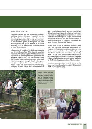 85AIT Annual Report 2010
remote villages in Lao PDR.
In October, members of ProSPER.Net participated in a
workshop in Savannakhet, Lao PDR, which aimed to
identifymechanismstoimprovepostgraduatecurricu-
la among ProSPER.Net members so that curricula can
be influenced and guided by the agenda and needs
of the region’s poorer groups. A follow up is planned
which will focus on documenting the PRAM process
for wider dissemination.
In November, AIT President Prof. Said Irandoust visited
one of the villages where PRAM students undertook
projects (Lamtuay Tangway, Lao PDR) to see how edu-
cationalsuccessisnotonlymeasuredbywrittenexams,
but by the students’ability to actually reduce poverty.
The enthused students talked about their projects and
the success they were having in directly helping some
very poor people, and showed how education can
motive people and accelerate development directly.
Examples included simple aquaculture techniques
which provided a poor family with much needed ad-
ditional protein and a combined animal vaccination
and micro-biogas project providing improved animal
health and cheap energy. This unique and innovative
approach to education has now sparked interest in
other countries, such as Cambodia, Philippines, Ma-
laysia, Vietnam, Myanmar and Thailand.
In Laos, much focus is on the Technical Service Center
(TSC), and the PRAM has made a real impact in de-
veloping the functionality and sustainability of these
Centers nationwide. In discussions with H.E. Sittaheng
Rasaphone, Minister for Agriculture and Forestry
(MAF), Lao PDR, it was agreed that AIT and MAF would
cooperate to secure funding for expanding the PRAM
in Laos, initially focusing on ensuring 200 graduates
for the TSCs in the poorest regions of Southern Laos.
More information about the Wetlands Alliance can be
found at www.wetlandsalliance.org and details about
PRAM at www.pramlaos.org.
(Below) A group interview
on how communities cope
with their livelihood strate-
gies to changing environ-
mental conditions. (Left)
The AIT team provides feed-
back on enhancing back-
yard fish farming.
 