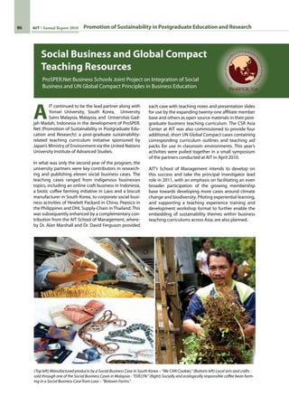 86 AIT Annual Report 2010
Social Business and Global Compact
Teaching Resources
ProSPER.Net Business Schools Joint Project on Integration of Social
Business and UN Global Compact Principles in Business Education
A
IT continued to be the lead partner along with
Yonsei University, South Korea,   University
Sains Malaysia, Malaysia, and  Universitas Gad-
jah Madah, Indonesia in the development of ProSPER.
Net (Promotion of Sustainability in Postgraduate Edu-
cation and Research); a post-graduate sustainability-
related teaching curriculum initiative sponsored by
Japan’s Ministry of Environment via the United Nations
University Institute of Advanced Studies.
In what was only the second year of the program, the
university partners were key contributors in research-
ing and publishing eleven social business cases. The
teaching cases ranged from indigenous businesses
topics, including an online craft business in Indonesia,
a biotic coffee farming initiative in Laos and a biscuit
manufacturer in South Korea, to corporate social busi-
ness activities of Hewlett Packard in China, Pepsico in
the Philippines and DHL Supply-Chain in Thailand. This
was subsequently enhanced by a complementary con-
tribution from the AIT School of Management, where-
by Dr. Alan Marshall and Dr. David Ferguson provided
each case with teaching notes and presentation slides
for use by the expanding twenty-one affiliate member
base and others as open source materials in their post-
graduate business teaching curriculum. The CSR Asia
Center at AIT was also commissioned to provide four
additional, short UN Global Compact cases containing
corresponding curriculum outlines and teaching aid
packs for use in classroom environments. This year’s
activities were pulled together in a small symposium
of the partners conducted at AIT in April 2010.
AIT’s School of Management intends to develop on
this success and take the principal investigator lead
role in 2011, with an emphasis on facilitating an even
broader participation of the growing membership
base towards developing more cases around climate
change and biodiversity. Piloting experiential learning,
and supporting a teaching experience training and
development workshop format to further enable the
embedding of sustainability themes within business
teaching curriculums across Asia, are also planned.
(Top left) Manufactured products by a Social Business Case in South Korea – “We CAN Cookies.” (Bottom left) Local arts and crafts
sold through one of the Social Business Cases in Malaysia - “EVELYN.” (Right) Socially and ecologically responsible coffee bean farm-
ing in a Social Business Case from Laos – “Bolaven Farms.”
Promotion of Sustainability in Postgraduate Education and Research
 
