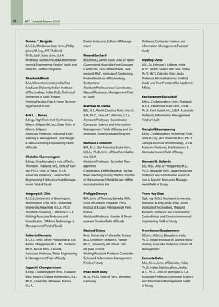 88 AIT Annual Report 2010
Dennes T. Bergado	
B.S.C.E., Mindanao State Univ., Philip-
pines; M.Eng., AIT, Thailand
Ph.D., Utah State Univ., U.S.A.
Professor, Geotechnical  Geoenviron-
mental Engineering Field of Study and
Director, Unified Programs
Shashank Bharti	
B.Sc.,Vikram University,India; Post
Graduate Diploma, Indian Institute
of Technology, India; Ph.D., Technical
University of Lodz, Poland
Visiting Faculty, Pulp  Paper Technol-
ogy Field of Study
Erik L. J. Bohez	
B.Eng., High Tech. Inst. St. Antonius,
Ghent, Belgium M.Eng., State Univ. of
Ghent, Belgium
Associate Professor, Industrial Engi-
neering  Management, and Design
 Manufacturing Engineering Fields
of Study
Chotchai Charoenngam	
B.Eng., King Mongkut’s Inst. of Tech.,
Thonburi, Thailand; M.S., Univ. of Kan-
sas; Ph.D., Univ. of Texas, U.S.A.
Associate Professor, Construction,
Engineering  Infrastructure Manage-
ment Field of Study
Gregory L.F. Chiu	
B.S.C.E., University of Washington,
Washington, USA, M.Sc., Columbia
University, New York, U.S.A.; Ph.D.,
Stanford University, California, U.S.A.
Visiting Associate Professor and
Coordinator,  Offshore Technology 
Management Field of Study
Roberto Clemente	
B.S.A.E., Univ. of the Philippines at Los
Baños, Philippines; M.S., AIT, Thailand;  
Ph.D., McGill Univ., Canada
Associate Professor, Water Engineering
 Management Field of Study
Supasith Chonglerttham	
B.Eng., Chulalongkorn Univ., Thailand;
MBA Finance, Tulane University, U.S.A.;
Ph.D., University of Hawaii, Manoa,
U.S.A.
Senior Instructor, School of Manage-
ment
Roland Cochard	
B.S.(Hons.), James Cook Univ. of North
Queensland, Australia; Post Graduate
Certificate, Univ. of Neuchatel, Swit-
zerland; Ph.D, Institute of Geobotany,
Federal Institute of Technology,
Switzerland
Assistant Professor and Coordinator,
Natural Resources Management Field
of Study
Matthew M. Dailey	
B.S., M.S., North Carolina State Univ.,U.
S.A.; Ph.D., Univ. of California, U.S.A.
Assistant Professor,  Coordinator,
Computer Science and Information
Management Fields of Study and Co-
ordinator, Undergraduate Program
Nicholas J. Dimmitt	
B.A., M.A., San Francisco State Univ.,
U.S.A.;  Ph.D., Univ. of Southern Califor-
nia, U.S.A.
Assistant Professor,  School of Man-
agement
Coordinator, EMBA-Bangkok   he has
been teaching during the first months
of the semester, I think he can still be
included in this list
Philippe Doneys	
B.A., Univ. of Toronto, Canada; M.A.,
Univ. of London, England;  Ph.D.,
Institut d’Etudes Politiques de Paris,
France
Assistant Professor,  Gender  Devel-
opment Studies Field of Study
Raphael Duboz	
M.A.; University of Marseille, France;
M.A. University of Paris 6, France;  
Ph.D., University of Littoral Cote
d’Opale, France
Visiting Assistant Professor Computer
Science  Information Management
Fields of Study
Phan Minh Dung	
M.Sc., Ph.D., Univ. of Tech., Dresden,
Germany
Professor, Computer Science and
Information Management Fields of
Study
Joydeep Dutta	
B.Sc., St. Edmund’s College, India;
M.Sc., North Eastern Hill Univ., India;
Ph.D., IACS, Calcutta Univ., India
Professor, Microelectronics Field of
Study and Vice President for Academic
Affairs
Vatcharaporn Esichaikul	
B.Acc., Chulalongkorn Univ., Thailand;
M.B.A., Oklahoma State Univ.,U.S.A.;
Ph.D., Kent State Univ., U.S.A. Associate
Professor, Information Management
Field of Study
Mongkol Ekpanyapong	
B.Eng.,Chulalongkorn University ,Thai-
land; M.Eng., AIT, Thailand; M.Sc, Ph.D,
Georgia Institute of Technology, U.S.A.
Assistant Professor, Mechatronics 
Microelectronics Field of Study
Wenresti G. Gallardo	
B.S., M.S., Univ. of Philippines; M.S.,
Ph.D., Nagasaki Univ., Japan Associate
Professor and Coordinator, Aquacul-
ture  Aquatic Resources Manage-
ment Field of Study
Pham Huy Giao	
Dipl. Ing. (MSc), Bucharest University,
Romania; M.Eng. and D.Eng., Asian
Institute of Technology, Thailand
Assistant Professor and Coordinator,
Geotechnical and Geoenvironmental
Engineering Field of Study
Arun Kumar Gopalaswamy 	
B.Com., M.Com., Bangalore, India;
Ph.D., Indian Institute of Science, India
Visiting Associate Professor, School of
Management
Sumanta Guha	
B.Sc., M.Sc., Univ. of Calcutta, India;
Ph.D., Indian Statistical Inst., India;
M.S., Ph.D., Univ. of Michigan, U.S.A.
Associate Professor, Computer Science
and Information Management Fields
of Study
 