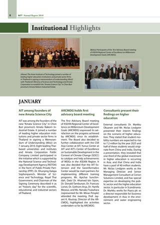 AIT Annual Report 2010
JANUARY
AIT among founders of
new Amata Science City
AIT was among the founders of the
new “Amata Science City” in Chon
Buri province’s Amata Nakorn In-
dustrial Estate. It joined a number
of leading higher education insti-
tutions and private sector firms in
Thailand in signing a Memoran-
dum of Understanding (MoU) on
7 January 2010. Eight leading Thai-
based universities and institutes
and Amata Corporation Public
Company Limited participated in
the initiative which is supported by
the National Science and Technol-
ogy Development Agency (NSTDA)
in the form of Public-Private Part-
nership (PPP). Dr. Khunying Kalaya
Sophonpanich, Minister of Sci-
ence and Technology, Royal Thai
Government, and Chairman of the
Signing Ceremony described it as
an “historic day” for the scientific,
educational, and industrial sectors
of Thailand.
ARCMDG holds first
advisory board meeting
The first Advisory Board meeting
of ASEAN Regional Center of Excel-
lence on Millennium Development
Goals (ARCMDG) expressed its sat-
isfaction on the progress achieved
by ARCMDG since its establish-
ment. The Board also decided to
further collaboration with the CSR
Asia Center at AIT, Yunus Center at
AIT and AIT’s Center of Excellence
on Sustainable Development in the
Context of Climate Change (SDCC)
to catalyze and help achievements
of MDGs in the ASEAN Region. It
was also decided that the AIT Ex-
tension and the Geoinformatics
Center would be main partners for
implementing different training
programs. Mr. Apichai Sunchin-
dah, Dato’ Dr. Ahamed bin Sipon,
Dr. Donald Tambunan, Dr. Francois
Loriot, Dr. Gothom Arya, Dr. Hanifa
Mezoui, and Ms. Nanako Tsukahara
(represented for Mr. Minar Pimple)
attended the meeting. Prof. Jay-
ant K. Routray, Director of the AR-
CMDG, highlighted the activities
undertaken so far by ARCMDG.
Consultants present their
findings on higher
education
External consultants Dr. Markku
Oksanen and Mr. Niclas Lindgren
presented their interim findings
on the scenario of higher educa-
tion. They stated that student mo-
bility numbers are expected to rise
to 7.2 million by the year 2025 and
half of these students would origi-
nate from China and India. During
a presentation, they revealed that
one-third of the global investment
in higher education is occurring
in Asia, and that China and India
have a pool of 40 million students.
Mr. Niclas Lindgren works as the
Managing Director and Senior
Management Consultant at Cerion
Solutions Limited, and has special
expertise on developing the pub-
lic sector and the higher education
sector, in particular in Scandinavia.
Dr. Markku works for Poyry plc as
a director responsible for business
development in Asia in the envi-
ronment and water engineering
sector.
(Above) The Asian Institute of Technology joined a number of
leading higher education institutions and private sector firms
in Thailand in signing a memorandum of understanding (MoU)
with Thailand’s Ministry of Science and Technology and Amata
Corporation to establish the “Amata Science City” in Chon Buri
province’s Amata Nakorn Industrial Estate.
(Below) Participants of the first Advisory Board meeting
of ASEAN Regional Center of Excellence on Millennium
Development Goals (ARCMDG).
Institutional Highlights
 