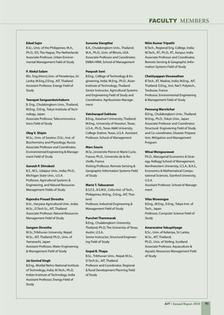 91AIT Annual Report 2010
FACULTY MEMBERS
Edsel Sajor	
B.Sc., Univ. of the Philippines; M.A.,
Ph.D., ISS, The Hague, The Netherlands
Associate Professor, Urban Environ-
mental Management Field of Study
P. Abdul Salam	
BSc. Eng.(Hons),Univ. of Peradeniya, Sri
Lanka; M.Eng.,D.Eng., AIT, Thailand
Assistant Professor, Energy Field of
Study
Teerapat Sanguankotchakorn	
B. Eng., Chulalongkorn Univ., Thailand;
M.Eng., D.Eng., Tokyo Institute of Tech-
nology, Japan
Associate Professor, Telecommunica-
tions Field of Study
Oleg V. Shipin	
M.Sc., Univ. of Saratov; D.Sc., Inst. of
Biochemistry and Physiology, Russia
Associate Professor and Coordinator,
Environmental Engineering  Manage-
ment Field of Study
Ganesh P. Shivakoti	
B.S., M.S., Udaipur Univ., India; Ph.D.,
Michigan State Univ., U.S.A.
Professor, Agricultural Systems 
Engineering, and Natural Resources
Management Fields of Study
Rajendra Prasad Shrestha	
B.Sc., Haryana Agricultural Univ., India;
M.Sc., D.Tech.Sc., AIT, Thailand
Associate Professor, Natural Resources
Management Field of Study
Sangam Shrestha	
M.Sc.,Tribhuvan University, Nepal;
M.Sc., AIT, Thailand; Ph.D., Univ. of
Yamanashi, Japan
Assistant Professor, Water Engineering
 Management Field of Study
Jai Govind Singh	
B.Eng., Motilal Nehru National Institute
of Technology, India; M.Tech.; Ph.D,	
Indian Institute of Technology, India
Assistant Professor, Energy Field of
Study
Sununta Siengthai	
B.A., Chulalongkorn Univ., Thailand;
M.A., Ph.D., Univ. of Illinois, USA
Associate Professor and Coordinator,
EMBA-HRM, School of Management 	
Peeyush Soni	
B.Eng., College of Technology  En-
gineering, India; M.Eng., Ph.D., Asian  
Institute of Technology, Thailand
Senior Instructor, Agricultural Systems
and Engineering Field of Study and
Coordinator, Agribusiness Manage-
ment
Vatcharapol Sukhotu	
B.Eng., Kasetsart University, Thailand;
M.Eng., University of Houston, Texas,
U.S.A., Ph.D., Texas AM University,
College Station, Texas, U.S.A.	Assistant
Professor, School of Management
Marc Souris	
M.Sc.,Universite Pierre et Marie Curie,
France; Ph.D., Universite de la Ro-
chelle, France
Visiting Professor, Remote Sensing 
Geographic Information Systems Field
of Study
Mario T. Tabucanon	
B.S.E.E., B.S.M.E., Cebu Inst. of Tech.,
Philippines; M.Eng., D.Eng., AIT, Thai-
land
Professor, Industrial Engineering 
Management Field of Study
Punchet Thammarak	
B.Eng., Chulalongkorn University,
Thailand; Ph.D, The University of Texas,  
Austin, U.S.A.
Senior Instructor, Structural Engineer-
ing Field of Study
Gopal B. Thapa	
B.Sc., Tribhuvan Univ., Nepal; M.Sc.,
D.Tech.Sc., AIT, Thailand
Professor and Coordinator, Regional
 Rural Development Planning Field
of Study
Nitin Kumar Tripathi	
B.Tech., Regional Eng. College, India;
M.Tech., IIT.; Ph.D., IIT., Kanpur, India
Associate Professor and Coordinator,
Remote Sensing  Geographic Infor-
mation Systems Field of Study
Chettiyappan Visvanathan	
B.Tech., IIT, Madras, India; M.Eng., AIT,
Thailand; D.Eng., Inst. Nat’l. Polytech.,
Toulouse, France
Professor, Environmental Engineering
 Management Field of Study
Pennung Warnitchai	
B.Eng., Chulalongkorn Univ., Thailand;
M.Eng., Ph.D., Tokyo Univ., Japan
Associate Professor and Coordinator,  
Structural  Engineering Field of Study
and Co-coordinator, Disaster Prepara-
tion, Mitigation and Management
Program
Winai Wongsurawat	
Ph.D., Managerial Economics  Strat-
egy, Kellogg School of Management,
Northwestern University, U.S.A.; B.A.S.,
Economics  Mathematical Compu-
tational Sciences, Stanford University,
U.S.A.
Assistant Professor, School of Manage-
ment
Vilas Wuwongse	
B.Eng., M.Eng., D.Eng., Tokyo Inst. of
Tech., Japan
Professor, Computer Science Field of
Study
Amararatne Yakupitiyage  	
B.Sc., Univ. of Kelaniya, Sri Lanka;
M.Sc., AIT, Thailand;
Ph.D., Univ. of Stirling, Scotland
Associate Professor, Aquaculture 
Aquatic Resources Management Field
of Study
 