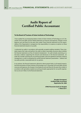 96 AIT Annual Report 2010
To the Board of Trustees of Asian Institute of Technology
I have audited the accompanying balance sheets of Asian Institute of Technology as at 31 De-
cember 2010 and 2009, and the related statements of revenues and expenses, changes in fund
balances and cash flows for the years then ended. These financial statements are the respon-
sibility of the Organization’s management. My responsibility is to express an opinion on these
financial statements based on my audits.
I conducted my audits in accordance with generally accepted auditing standards. Those stan-
dards require that I plan and perform the audit to obtain reasonable assurance about whether
the financial statements are free of material misstatement.  An audit includes examining, on a
test basis, evidence supporting the amounts and disclosures in the financial statements.  An
audit also includes assessing the accounting principles used and significant estimates made by
management, as well as evaluating the overall financial statement presentation.  I believe that
my audits provide a reasonable basis for my opinion.
In my opinion, the financial statements referred to above present fairly, in all material respects,
the financial position of Asian Institute ofTechnology as at 31 December 2010 and 2009, and the
revenues and expenses, the changes in fund balances and cash flows for the years then ended, in
accordance with generally accepted accounting principles appropriate for non-profit organiza-
tion as set out in Note 2 to the financial statements.
(Bongkot Amsageam)
Certified Public Accountant
Registration No. 3684
KPMG Phoomchai Audit Ltd. Bangkok
11 March 2011
Audit Report of
Certified Public Accountant
FinanciaL STATEMENTS AND auditor’s report
 