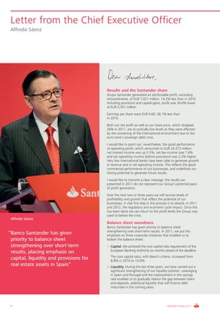 Letter from the Chief Executive Officer
 Alfredo Sáenz




                                         Results and the Santander share
                                         Grupo Santander generated an attributable profit, excluding
                                         extraordinaries, of EUR 7,021 million, 14.2% less than in 2010.
                                         Including provisions and capital gains, profit was 34.6% lower
                                         at EUR 5,351 million.
                                         Earnings per share were EUR 0.60, 36.1% less than
                                         in 2010.
                                         Both our net profit as well as our share price, which dropped
                                         26% in 2011, are at cyclically low levels as they were affected
                                         by the worsening of the international environment due to the
                                         euro zone’s sovereign debt crisis.
                                         I would like to point out, nevertheless, the good performance
                                         of operating profit, which amounted to EUR 24,373 million:
                                         net interest income was up 5.5%; net fee income rose 7.6%
                                         and net operating income (before provisions) was 2.2% higher.
                                         Very few international banks have been able to generate growth
                                         in revenue and in net operating income. This reflects the good
                                         commercial performance of our businesses, and underlines our
                                         strong potential to generate future results.
                                         I would like to transmit a clear message: the results we
                                         presented in 2011 do not represent our Group’s potential pace
                                         of profit generation.
                                         Over the next two or three years we will recover levels of
                                         profitability and growth that reflect the potential of our
                                         businesses. A vital first step in this process is to absorb, in 2011
                                         and 2012, the regulatory and economic cycle impact. Once this
                                         has been done we can return to the profit levels the Group was
                                         used to before the crisis.
 Alfredo Sáenz
                                         Balance sheet soundness
                                         Banco Santander has given priority to balance sheet
                                         strengthening over short-term results. In 2011, we put the
“Banco Santander has given               emphasis on three corporate initiatives that enabled us to
 priority to balance sheet               bolster the balance sheet:
 strengthening over short-term           1. Capital. We achieved the core capital ratio requirement of the
                                            European Banking Authority six months ahead of the deadline.
 results, placing emphasis on
                                         1. The core capital ratio, with Basel II criteria, increased from
 capital, liquidity and provisions for      8.8% in 2010 to 10.0%.
 real estate assets in Spain“            2. Liquidity. During the last three years, we have carried out a
                                            significant strengthening of our liquidity position. Leveraging
                                            in Spain and Portugal and the improvement in the savings
                                            rate enabled us to gradually reduce the gap between loans
                                            and deposits, additional liquidity that will finance debt
                                            maturities in the coming years.




 8                                                                                    INFORME ANUAL 2011
 