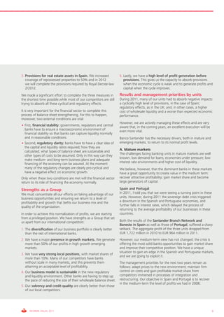 3. Provisions for real estate assets in Spain. We increased          6. Lastly, we have a high level of profit generation before
   coverage of repossessed properties to 50% and in 2012                provisions. This gives us the capacity to absorb provisions
   we will complete the provisions required by Royal Decree-law         when the economic cycle is weak and to generate profits and
   2/2012.                                                              capital when the cycle improves.
We made a significant effort to complete the three measures in       Results and management priorities by units
the shortest time possible,while most of our competitors are still   During 2011, many of our units had to absorb negative impacts:
trying to absorb all these cyclical and regulatory effects.          a cyclically high level of provisions, in the case of Spain;
                                                                     regulatory effects, as in the UK; and, in other cases, a higher
It is very important for the financial sector to complete this       cost of wholesale liquidity and a worse than expected economic
process of balance sheet strengthening. For this to happen,          performance.
moreover, two external conditions are vital:
                                                                     However, we are actively managing these effects and are very
• First, financial stability: governments, regulators and central    aware that, in the coming years, an excellent execution will be
  banks have to ensure a macroeconomic environment of                even more vital.
  financial stability so that banks can capture liquidity normally
  and in reasonable conditions.                                      Banco Santander has the necessary drivers, both in mature and
• Second, regulatory clarity: banks have to have a clear idea of     emerging markets, to return to its normal profit levels.
  the capital and liquidity ratios required; how they are
                                                                     A. Mature markets
  calculated; what types of balance sheet are sustainable and
                                                                     The challenges facing banking units in mature markets are well
  other types of costs to be assumed. Only in this way can they
                                                                     known: low demand for loans; economies under pressure; low
  make medium- and long-term business plans and adequate
                                                                     interest rate environments and higher cost of liquidity.
  financing of the economy can be assured. At the moment
  many of the regulatory changes are clearly pro-cyclical and        We believe, however, that the dominant banks in these markets
  have a negative effect on economic growth.                         have a great opportunity to create value in the medium term:
Only when these two conditions are met will the financial sector     recover attractive profitability; gain market share and become
return to its role of financing the economy normally.                large generators of capital.

Strengths as a Group                                                 Spain and Portugal
We must concentrate all our efforts on taking advantage of our       In 2011, I told you that we were seeing a turning point in these
business opportunities and ensuring we return to a level of          units. However, during 2011 the sovereign debt crisis triggered
profitability and growth that befits our business mix and the        a downturn in the Spanish and Portuguese economies, and
quality of the organization.                                         further falls in interest rates, which delayed the process of
                                                                     returning to the average profitability of our businesses in these
In order to achieve this normalization of profits, we are starting   countries.
from a privileged position. We have strengths as a Group that set
us apart from our international competitors:                         Both the results of the Santander Branch Network and
                                                                     Banesto in Spain as well as those of Portugal, suffered a sharp
1. The diversification of our business portfolio is clearly better   setback. The aggregate profit of the three units dropped from
   than the rest of international banks.                             EUR 1,722 million in 2010 to EUR 964 million in 2011.
2. We have a major presence in growth markets. We generate           However, our medium-term view has not changed: the crisis is
   more than 50% of our profits in high growth emerging              offering the most solid banks opportunities to gain market share
   markets.                                                          and improve their competitive position. We have a unique
                                                                     situation to gain en edge in the Spanish and Portuguese markets,
3. We have very strong local positions, with market shares of
                                                                     and we are going to exploit it.
   more than 10%. Many of our competitors have banks
   without scale in many markets, and this prevents them             The management priorities for the next two years remain as
   attaining an acceptable level of profitability.                   follows: adapt prices to the new environment; maintain firm
4. Our business model is sustainable in the new regulatory           control on costs and gain profitable market share from
   and liquidity environment. Other banks are having to step up      competitors immersed in processes of integration and
   the pace of reducing the size of their wholesale balance sheet.   restructuring. Our objective in Spain and Portugal is to recover
                                                                     in the medium-term the level of profits we had in 2008.
5. Our solvency and credit quality are clearly better than those
   of our local competitors.




     INFORME ANUAL 2011                                                                                                                  9
 
