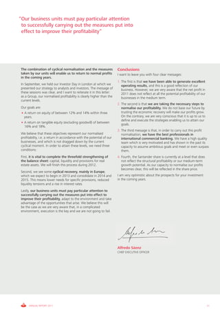 “Our business units must pay particular attention
 to successfully carrying out the measures put into
 effect to improve their profitability”




The combination of cyclical normalisation and the measures             Conclusions
taken by our units will enable us to return to normal profits          I want to leave you with four clear messages:
in the coming years.
                                                                       1. The first is that we have been able to generate excellent
In September, we held our Investor Day in London at which we              operating results, and this is a good reflection of our
presented our strategy to analysts and investors. The message of          business. However, we are very aware that the net profit in
these sessions was clear, and I want to reiterate it in this letter:      2011 does not reflect at all the potential profitability of our
as a Group, our normalised profitability is clearly higher than the       businesses in the medium term.
current levels.
                                                                       2. The second is that we are taking the necessary steps to
Our goals are:                                                            normalise our profitability. We do not base our future by
 • A return on equity of between 12% and 14% within three                 trusting the economic recovery will make our profits grow.
   years.                                                                 On the contrary, we are very conscious that it is up to us to
                                                                          define and execute the strategies enabling us to attain our
• A return on tangible equity (excluding goodwill) of between
                                                                          goals.
  16% and 18%.
                                                                       3. The third message is that, in order to carry out this profit
We believe that these objectives represent our normalised                 normalisation, we have the best professionals in
profitability, i.e. a return in accordance with the potential of our      international commercial banking. We have a high quality
businesses, and which is not dragged down by the current                  team which is very motivated and has shown in the past its
cyclical moment. In order to attain these levels, we need three           capacity to assume ambitious goals and meet or even surpass
conditions:                                                               them.
First, it is vital to complete the threefold strengthening of          4. Fourth, the Santander share is currently at a level that does
the balance sheet: capital, liquidity and provisions for real             not reflect the structural profitability or our medium-term
estate assets. We will finish this process during 2012.                   growth potential. As our capacity to normalise our profits
                                                                          becomes clear, this will be reflected in the share price.
Second, we see some cyclical recovery, mainly in Europe,
which we expect to begin in 2013 and consolidate in 2014 and           I am very optimistic about the prospects for your investment
2015. This means lower needs for specific provisions, reduced          in the coming years.
liquidity tensions and a rise in interest rates.
Lastly, our business units must pay particular attention to
successfully carrying out the measures put into effect to
improve their profitability, adapt to the environment and take
advantage of the opportunities that arise. We believe this will
be the case as we are very aware that, in a complicated
environment, execution is the key and we are not going to fail.




                                                                       Alfredo Sáenz
                                                                       CHIEF EXECUTIVE OFFICER




     ANNUAL REPORT 2011                                                                                                                     11
 