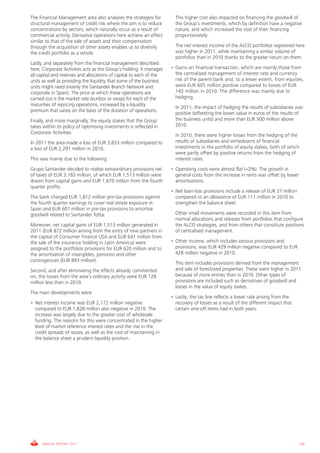The Financial Management area also analyses the strategies for         This higher cost also impacted on financing the goodwill of
structural management of credit risk where the aim is to reduce        the Group’s investments, which by definition have a negative
concentrations by sectors, which naturally occur as a result of        nature, and which increased the cost of their financing
commercial activity. Derivative operations here achieve an effect      proportionately.
similar to that of the sale of assets and their compensation
through the acquisition of other assets enables us to diversify        The net interest income of the ALCO portfolios registered here
the credit portfolio as a whole.                                       was higher in 2011, while maintaining a similar volume of
                                                                       portfolios than in 2010 thanks to the greater return on them.
Lastly, and separately from the financial management described
here, Corporate Activities acts as the Group’s holding. It manages   • Gains on financial transaction, which are mainly those from
all capital and reserves and allocations of capital to each of the     the centralised management of interest rate and currency
units as well as providing the liquidity that some of the business     risk of the parent bank and, to a lesser extent, from equities,
units might need (mainly the Santander Branch Network and              were EUR 605 million positive compared to losses of EUR
corporate in Spain). The price at which these operations are           142 million in 2010. The difference was mainly due to
carried out is the market rate (euribor or swap) for each of the       hedging.
maturities of repricing operations, increased by a liquidity
                                                                       In 2011, the impact of hedging the results of subsidiaries was
premium that varies on the basis of the duration of operations.
                                                                       positive (offsetting the lower value in euros of the results of
Finally, and more marginally, the equity stakes that the Group         the business units) and more than EUR 500 million above
takes within its policy of optimising investments is reflected in      2010.
Corporate Activities.
                                                                       In 2010, there were higher losses from the hedging of the
In 2011 the area made a loss of EUR 3,833 million compared to          results of subsidiaries and writedowns of financial
a loss of EUR 2,291 million in 2010.                                   investments in the portfolio of equity stakes, both of which
                                                                       were partly offset by positive returns from the hedging of
This was mainly due to the following:                                  interest rates.
Grupo Santander decided to realise extraordinary provisions net      • Operating costs were almost flat (+2%). The growth in
of taxes of EUR 3,183 million, of which EUR 1,513 million were         general costs from the increase in rents was offset by lower
drawn from capital gains and EUR 1,670 million from the fourth         amortisations.
quarter profits.
                                                                     • Net loan-loss provisions include a release of EUR 37 million
The bank charged EUR 1,812 million pre-tax provisions against          compared to an allowance of EUR 111 million in 2010 to
the fourth quarter earnings to cover real estate exposure in           strengthen the balance sheet.
Spain and EUR 601 million in pre-tax provisions to amortise
goodwill related to Santander Totta.                                   Other small movements were recorded in this item from
                                                                       normal allocations and releases from portfolios that configure
Moreover, net capital gains of EUR 1,513 million generated in          the ALCO strategies, and from others that constitute positions
2011 (EUR 872 million arising from the entry of new partners in        of centralised management.
the capital of Consumer Finance USA and EUR 641 million from
the sale of the insurance holding in Latin America) were             • Other income, which includes various provisions and
assigned to the portfolios provisions for EUR 620 million and to       provisions, was EUR 429 million negative compared to EUR
the amortisation of intangibles, pensions and other                    428 million negative in 2010.
contingencies (EUR 893 million).
                                                                       This item includes provisions derived from the management
Second, and after eliminating the effects already commented            and sale of foreclosed properties. These were higher in 2011
on, the losses from the area’s ordinary activity were EUR 128          because of more entries than in 2010. Other types of
million less than in 2010.                                             provisions are included such as derivatives of goodwill and
                                                                       losses in the value of equity stakes.
The main developments were:
                                                                     • Lastly, the tax line reflects a lower rate arising from the
• Net interest income was EUR 2,172 million negative                   recovery of losses as a result of the different impact that
  compared to EUR 1,828 million also negative in 2010. The             certain one-off items had in both years.
  increase was largely due to the greater cost of wholesale
  funding. The reasons for this were concentrated in the higher
  level of market reference interest rates and the rise in the
  credit spreads of issues, as well as the cost of maintaining in
  the balance sheet a prudent liquidity position.




     ANNUAL REPORT 2011                                                                                                               135
 