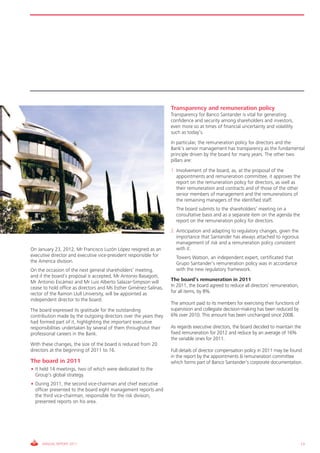 Transparency and remuneration policy
                                                                   Transparency for Banco Santander is vital for generating
                                                                   confidence and security among shareholders and investors,
                                                                   even more so at times of financial uncertainty and volatility
                                                                   such as today’s.
                                                                   In particular, the remuneration policy for directors and the
                                                                   Bank’s senior management has transparency as the fundamental
                                                                   principle driven by the board for many years. The other two
                                                                   pillars are:
                                                                   1. Involvement of the board, as, at the proposal of the
                                                                      appointments and remuneration committee, it approves the
                                                                      report on the remuneration policy for directors, as well as
                                                                      their remuneration and contracts and of those of the other
                                                                      senior members of management and the remunerations of
                                                                      the remaining managers of the identified staff.
                                                                   2. The board submits to the shareholders’ meeting on a
                                                                      consultative basis and as a separate item on the agenda the
                                                                      report on the remuneration policy for directors.
                                                                   2. Anticipation and adapting to regulatory changes, given the
                                                                      importance that Santander has always attached to rigorous
                                                                      management of risk and a remuneration policy consistent
On January 23, 2012, Mr Francisco Luzón López resigned as an          with it.
executive director and executive vice-president responsible for    2. Towers Watson, an independent expert, certificated that
the America division.                                                 Grupo Santander’s remuneration policy was in accordance
On the occasion of the next general shareholders’ meeting,            with the new regulatory framework.
and if the board’s proposal is accepted, Mr Antonio Basagoiti,
Mr Antonio Escámez and Mr Luis Alberto Salazar-Simpson will        The board’s remuneration in 2011
cease to hold office as directors and Ms Esther Giménez-Salinas,   In 2011, the board agreed to reduce all directors’ remuneration,
rector of the Ramon Llull University, will be appointed as         for all items, by 8%.
independent director to the board.
                                                                   The amount paid to its members for exercising their functions of
The board expressed its gratitude for the outstanding              supervision and collegiate decision-making has been reduced by
contribution made by the outgoing directors over the years they    6% over 2010. This amount has been unchanged since 2008.
had formed part of it, highlighting the important executive
responsibilities undertaken by several of them throughout their    As regards executive directors, the board decided to maintain the
professional careers in the Bank.                                  fixed remuneration for 2012 and reduce by an average of 16%
                                                                   the variable ones for 2011.
With these changes, the size of the board is reduced from 20
directors at the beginning of 2011 to 16.                          Full details of director compensation policy in 2011 may be found
                                                                   in the report by the appointments & remuneration committee
The board in 2011                                                  which forms part of Banco Santander’s corporate documentation.
• It held 14 meetings, two of which were dedicated to the
  Group’s global strategy.
• During 2011, the second vice-chairman and chief executive
  officer presented to the board eight management reports and
  the third vice-chairman, responsible for the risk division,
  presented reports on his area.




     ANNUAL REPORT 2011                                                                                                               13
 