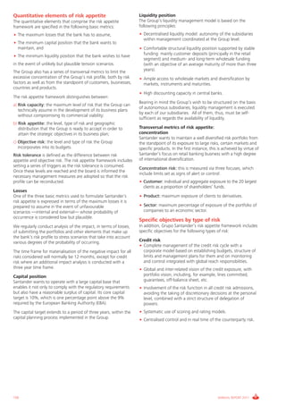 Informe_Gestion Riesgos 2011_ENG_V17:esp 28/02/12 11:17 Página 150




      Quantitative elements of risk appetite                               Liquidity position
      The quantitative elements that comprise the risk appetite            The Group’s liquidity management model is based on the
      framework are specified in the following basic metrics:              following principles:
      • The maximum losses that the bank has to assume,                    • Decentralised liquidity model: autonomy of the subsidiaries
                                                                             within management coordinated at the Group level.
      • The minimum capital position that the bank wants to
        maintain, and                                                      • Comfortable structural liquidity position supported by stable
      • The minimum liquidity position that the bank wishes to have          funding: mainly customer deposits (principally in the retail
                                                                             segment) and medium- and long-term wholesale funding
      in the event of unlikely but plausible tension scenarios.              (with an objective of an average maturity of more than three
      The Group also has a series of transversal metrics to limit the        years).
      excessive concentration of the Group’s risk profile, both by risk    • Ample access to wholesale markets and diversification by
      factors as well as from the standpoint of customers, businesses,       markets, instruments and maturities.
      countries and products.
                                                                           • High discounting capacity in central banks.
      The risk appetite framework distinguishes between:
                                                                           Bearing in mind the Group’s wish to be structured on the basis
      a) Risk capacity: the maximum level of risk that the Group can
                                                                           of autonomous subsidiaries, liquidity management is executed
         technically assume in the development of its business plans
                                                                           by each of our subsidiaries. All of them, thus, must be self-
         without compromising its commercial viability;
                                                                           sufficient as regards the availability of liquidity.
      b) Risk appetite: the level, type of risk and geographic
         distribution that the Group is ready to accept in order to        Transversal metrics of risk appetite:
         attain the strategic objectives in its business plan;             concentration
                                                                           Santander wants to maintain a well diversified risk portfolio from
      c) Objective risk: the level and type of risk the Group              the standpoint of its exposure to large risks, certain markets and
         incorporates into its budgets.                                    specific products. In the first instance, this is achieved by virtue of
      Risk tolerance is defined as the difference between risk             Santander’s focus on retail banking business with a high degree
      appetite and objective risk. The risk appetite framework includes    of international diversification.
      setting a series of triggers as the risk tolerance is consumed.
                                                                           Concentration risk: this is measured via three focuses, which
      Once these levels are reached and the board is informed the
                                                                           include limits set as signs of alert or control:
      necessary management measures are adopted so that the risk
      profile can be reconducted.                                          • Customer: individual and aggregate exposure to the 20 largest
                                                                             clients as a proportion of shareholders’ funds.
      Losses
      One of the three basic metrics used to formulate Santander’s         • Product: maximum exposure of clients to derivatives.
      risk appetite is expressed in terms of the maximum losses it is
      prepared to assume in the event of unfavourable                      • Sector: maximum percentage of exposure of the portfolio of
      scenarios —internal and external— whose probability of                 companies to an economic sector.
      occurrence is considered low but plausible.
                                                                           Specific objectives by type of risk
      We regularly conduct analysis of the impact, in terms of losses,     In addition, Grupo Santander’s risk appetite framework includes
      of submitting the portfolios and other elements that make up         specific objectives for the following types of risk:
      the bank’s risk profile to stress scenarios that take into account
      various degrees of the probability of occurring.                     Credit risk
                                                                           • Complete management of the credit risk cycle with a
      The time frame for materialisation of the negative impact for all      corporate model based on establishing budgets, structure of
      risks considered will normally be 12 months, except for credit         limits and management plans for them and on monitoring
      risk where an additional impact analysis is conducted with a           and control integrated with global reach responsibilities.
      three year time frame.                                               • Global and inter-related vision of the credit exposure, with
      Capital position                                                       portfolio vision, including, for example, lines committed,
      Santander wants to operate with a large capital base that              guarantees, off-balance sheet, etc.
      enables it not only to comply with the regulatory requirements       • Involvement of the risk function in all credit risk admissions,
      but also have a reasonable surplus of capital. Its core capital        avoiding the taking of discretionary decisions at the personal
      target is 10%, which is one percentage point above the 9%              level, combined with a strict structure of delegation of
      required by the European Banking Authority (EBA).                      powers.
      The capital target extends to a period of three years, within the    • Systematic use of scoring and rating models.
      capital planning process implemented in the Group.                   • Centralised control and in real time of the counterparty risk.




      150                                                                                                                ANNUAL REPORT 2011
 