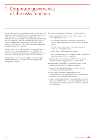 Informe_Gestion Riesgos 2011_ENG_V17:esp 28/02/12 11:17 Página 152




      1. Corporate governance
         of the risks function



      The risk committee is responsible for proposing to the board the      The main responsibilities of the board’s risk committee are:
      Group’s risk policy, approval of which corresponds to the board
                                                                            • Propose to the board the risk policy for the Group, which
      under its powers of administration and supervision. The
                                                                              must, in particular, identify:
      committee also ensures that the Group’s activities are consistent
      with its risk tolerance level and establishes the global limits for   • – The different types of risk (operational, technological,
      the main risk exposures, reviewing them systematically and                financial, legal and reputational, among others) facing the
      resolving those operations that exceed the powers delegated in            Group.
      bodies lower down the hierarchy.
                                                                            • – The information and internal control systems used to
      The committee is of an executive nature and takes decisions in            control and manage these risks.
      the sphere of the powers delegated in it by the board. It is          • – Set the level of risk considered acceptable.
      chaired by the third vice-chairman of Grupo Santander and four
      other board members are also members of the committee.                • – The measures envisaged to mitigate the impact of identified
                                                                                risks, in the event that they materialise.
      The committee met 99 times during 2011, underscoring the
                                                                            • Systematically review exposures with the main customers,
      importance that Grupo Santander attaches to appropriate
                                                                              economic sectors, geographic areas and types of risk.
      management of its risks.
                                                                            • Authorise the management tools and risk models and be
                                                                              familiar with the results of the internal validation.
                                                                            • Ensure that the Group’s actions are consistent with the
                                                                              previously decided risk appetite level.
                                                                            • Know, assess and monitor the observations and
                                                                              recommendations periodically formulated by the supervisory
                                                                              authorities in the exercise of their function.
                                                                            • Resolve operations beyond the powers delegated to bodies
                                                                              lower down the hierarchy, as well as the global limits of pre-
                                                                              classification of economic groups or in relation to exposures
                                                                              by classes of risk.




      152                                                                                                              ANNUAL REPORT 2011
 