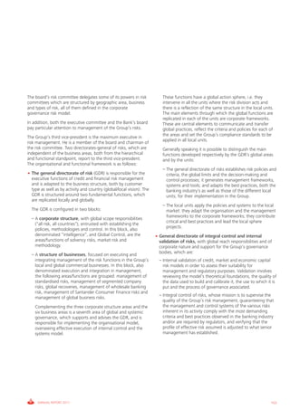 Informe_Gestion Riesgos 2011_ENG_V17:esp 28/02/12 11:17 Página 153




             The board’s risk committee delegates some of its powers in risk        • – These functions have a global action sphere, i.e. they
             committees which are structured by geographic area, business               intervene in all the units where the risk division acts and
             and types of risk, all of them defined in the corporate                    there is a reflection of the same structure in the local units.
             governance risk model.                                                     The main elements through which the global functions are
                                                                                        replicated in each of the units are corporate frameworks.
             In addition, both the executive committee and the Bank’s board             These are central elements to communicate and transfer
             pay particular attention to management of the Group’s risks.               global practices, reflect the criteria and policies for each of
                                                                                        the areas and set the Group’s compliance standards to be
             The Group’s third vice-president is the maximum executive in
                                                                                        applied in all local units.
             risk management. He is a member of the board and chairman of
             the risk committee. Two directorates-general of risks, which are       • – Generally speaking it is possible to distinguish the main
             independent of the business areas, both from the hierarchical              functions developed respectively by the GDR’s global areas
             and functional standpoint, report to the third vice-president.             and by the units:
             The organisational and functional framework is as follows:
                                                                                    • – – The general directorate of risks establishes risk policies and
             • The general directorate of risk (GDR) is responsible for the               criteria, the global limits and the decision-making and
               executive functions of credit and financial risk management                control processes; it generates management frameworks,
               and is adapted to the business structure, both by customer                 systems and tools; and adapts the best practices, both the
               type as well as by activity and country (global/local vision). The         banking industry's as well as those of the different local
               GDR is structured around two fundamental functions, which                  units, for their implementation in the Group.
               are replicated locally and globally.
                                                                                    • – – The local units apply the policies and systems to the local
             • The GDR is configured in two blocks:                                       market: they adapt the organisation and the management
                                                                                          frameworks to the corporate frameworks; they contribute
             • – A corporate structure, with global scope responsibilities
                                                                                          critical and best practices and lead the local sphere
                 (“all risk, all countries”), entrusted with establishing the
                                                                                          projects.
                 policies, methodologies and control. In this block, also
                 denominated “intelligence”, and Global Control, are the            • General directorate of integral control and internal
                 areas/functions of solvency risks, market risk and                   validation of risks, with global reach responsibilities and of
                 methodology.                                                         corporate nature and support for the Group’s governance
                                                                                      bodies, which are:
             • – A structure of businesses, focused on executing and
                 integrating management of the risk functions in the Group’s        • – Internal validation of credit, market and economic capital
                 local and global commercial businesses. In this block, also            risk models in order to assess their suitability for
                 denominated execution and integration in management,                   management and regulatory purposes. Validation involves
                 the following areas/functions are grouped: management of               reviewing the model’s theoretical foundations, the quality of
                 standardised risks, management of segmented company                    the data used to build and calibrate it, the use to which it is
                 risks, global recoveries, management of wholesale banking              put and the process of governance associated.
                 risk, management of Santander Consumer Finance risks and
                                                                                    • – Integral control of risks, whose mission is to supervise the
                 management of global business risks.
                                                                                        quality of the Group’s risk management, guaranteeing that
             • – Complementing the three corporate structure areas and the              the management and control systems of the various risks
                 six business areas is a seventh area of global and systemic            inherent in its activity comply with the most demanding
                 governance, which supports and advises the GDR, and is                 criteria and best practices observed in the banking industry
                 responsible for implementing the organisational model,                 and/or are required by regulators, and verifying that the
                 overseeing effective execution of internal control and the             profile of effective risk assumed is adjusted to what senior
                 systems model.                                                         management has established.




                  ANNUAL REPORT 2011                                                                                                                 153
 