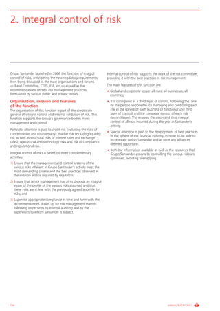 Informe_Gestion Riesgos 2011_ENG_V17:esp 28/02/12 11:17 Página 154




      2. Integral control of risk




      Grupo Santander launched in 2008 the function of integral             Internal control of risk supports the work of the risk committee,
      control of risks, anticipating the new regulatory requirements,       providing it with the best practices in risk management.
      then being discussed in the main organisations and forums
      — Basel Committee, CEBS, FSF, etc,— as well as the                    The main features of this function are:
      recommendations on best risk management practices                     • Global and corporate scope: all risks, all businesses, all
      formulated by various public and private bodies.                        countries;
      Organisation, mission and features                                    • It is configured as a third layer of control, following the one
      of the function                                                         by the person responsible for managing and controlling each
      The organisation of this function is part of the directorate            risk in the sphere of each business or functional unit (first
      general of integral control and internal validation of risk. This       layer of control) and the corporate control of each risk
      function supports the Group’s governance bodies in risk                 (second layer). This ensures the vision and thus integral
      management and control.                                                 control of all risks incurred during the year in Santander’s
                                                                              activity.
      Particular attention is paid to credit risk (including the risks of
                                                                            • Special attention is paid to the development of best practices
      concentration and counterparty); market risk (including liquidity
                                                                              in the sphere of the financial industry, in order to be able to
      risk as well as structural risks of interest rates and exchange
                                                                              incorporate within Santander and at once any advances
      rates); operational and technology risks and risk of compliance
                                                                              deemed opportune.
      and reputational risk.
                                                                            • Both the information available as well as the resources that
      Integral control of risks is based on three complementary               Grupo Santander assigns to controlling the various risks are
      activities:                                                             optimised, avoiding overlapping.
      1) Ensure that the management and control systems of the
         various risks inherent in Grupo Santander’s activity meet the
         most demanding criteria and the best practices observed in
         the industry and/or required by regulators.
      2) Ensure that senior management has at its disposal an integral
         vision of the profile of the various risks assumed and that
         these risks are in line with the previously agreed appetite for
         risks; and
      3) Supervise appropriate compliance in time and form with the
         recommendations drawn up for risk management matters
         following inspections by internal auditing and by the
         supervisors to whom Santander is subject.




      154                                                                                                                ANNUAL REPORT 2011
 