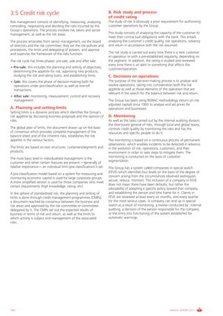Informe_Gestion Riesgos 2011_ENG_V17:esp 28/02/12 11:18 Página 164




      3.5 Credit risk cycle                                                   B. Risk study and process
                                                                              of credit rating
      Risk management consists of identifying, measuring, analysing,          The study of risk is obviously a prior requirement for authorising
      controlling, negotiating and deciding the risks incurred by the         customer operations by the Group.
      Group’s operations. The process involves risk takers and senior
      management, as well as the risk areas.                                  This study consists of analysing the capacity of the customer to
                                                                              meet their contractual obligations with the bank. This entails
      The process emanates from senior management, via the board              analysing the customer’s credit quality, risk operations, solvency
      of directors and the risk committee; they set the risk policies and     and return in accordance with the risk assumed.
      procedures, the limits and delegating of powers, and approve
      and supervise the framework of the risks function.                      The risk study is carried out every time there is a new customer
                                                                              or operation or with a pre-established regularity, depending on
      The risk cycle has three phases: pre-sale, sale and after sale:         the segment. In addition, the rating is studied and reviewed
                                                                              every time there is an alert or something that affects the
      • Pre-sale: this includes the planning and setting of objectives,       customer/operation.
        determining the appetite for risk, approving new products,
        studying the risk and rating loans, and establishing limits.          C. Decisions on operations
      • Sale: this covers the phase of decision-making both for               The purpose of the decision-making process is to analyse and
        operations under pre-classification as well as one-off                resolve operations, taking into consideration both the risk
        transactions.                                                         appetite as well as those elements of the operation that are
                                                                              relevant in the search for the balance between risk and return.
      • After sale: monitoring, measurement, control and recovery
        management.                                                           The Group has been using RORAC methodology (return on risk
                                                                              adjusted capital) since 1993 to analyse and set prices for
      A. Planning and setting limits                                          operations and businesses.
      Setting limits is a dynamic process which identifies the Group’s
      risk appetite by discussing business proposals and the opinion of       D. Monitoring
      risks.                                                                  As well as the tasks carried out by the internal auditing division,
                                                                              the directorate general of risks, through local and global teams,
      The global plan of limits, the document drawn up on the basis           controls credit quality by monitoring the risks and has the
      of consensus which provides complete management of the                  resources and specific people to do it.
      balance sheet and of the inherent risks, establishes the risk
      appetite in the various factors.                                        The monitoring is based on a continuous process of permanent
                                                                              observation, which enables incidents to be detected in advance
      The limits are based on two structures: customers/segments and          in the evolution of risk, operations, customers, and their
      products.                                                               environment in order to take steps to mitigate them. The
                                                                              monitoring is conducted on the basis of customer
      The most basic level in individualised management is the
                                                                              segmentation.
      customer and when certain features are present —generally of
      relative importance— an individual limit (pre-classification) is set.   The Group has a system called companies in special watch
                                                                              (FEVE) which identifies four levels on the basis of the degree of
      A pre-classification model based on a system for measuring and
                                                                              concern arising from the circumstances observed (extinguish,
      monitoring economic capital is used for large corporate groups.
                                                                              secure, reduce, monitor). The inclusion of a company in FEVE
      A more simplified version is used for those companies who meet
                                                                              does not mean there have been defaults, but rather the
      certain requirements (high knowledge, rating, etc).
                                                                              advisability of adopting a specific policy toward that company
      In the sphere of standardised risk, the planning and setting of         and establishing the person and time frame for it. Clients in
      limits is done through credit management programmes (CMPs),             FEVE are reviewed at least every six months, and every quarter
      a document reached by consensus between the business and                for the most serious cases. A company can end up in special
      risk areas and approved by the risk committee or committees             watch as a result of monitoring, a review conducted by internal
      delegated by it. The CMPs set out the expected results of               auditing, a decision of the person responsible for the company
      business in terms of risk and return, as well as the limits to          or the entry into functioning of the system established for
      which activity is subject and management of the associated              automatic warnings.
      risks.




      164                                                                                                                 ANNUAL REPORT 2011
 