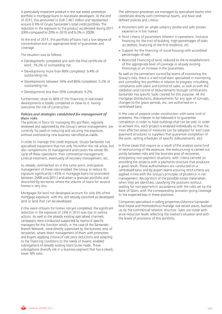 Informe_Gestion Riesgos 2011_ENG_V17:esp 28/02/12 11:18 Página 169




             A particularly important product in the real estate promotion          The admission processes are managed by specialised teams who
             portfolio is mortgage loans to real estate developers. At the end      coordinate directly with commercial teams, and have well
             of 2011, this amounted to EUR 7,467 million and represented            defined policies and criteria:
             around 0.9% of Grupo Santander’s total credit portfolio. The
             reduction in the exposure to this product accelerated during 2011      • Promoters with an ample solvency profile and with proven
             (24% compared to 20% in 2010 and 9.3% in 2009).                          experience in the market.
                                                                                    • Strict criteria of parameters inherent in operations. Exclusive
             At the end of 2011, this portfolio of loans had a low degree of          financing for the cost of building, high percentages of sales
             concentration and an appropriate level of guarantees and                 accredited, financing of the first residence, etc.
             coverage.
                                                                                    • Support for the financing of social housing with accredited
             The situation was as follows:                                            percentages of sale.
             • Developments completed and with the final certificate of             • Restricted financing of land, reduced to the re-establishment
               work: 79.2% of outstanding risk.                                       of the appropriate level of coverage in already existing
                                                                                      financings or an increase in the guarantees.
             • Developments more than 80% completed: 6.4% of
               outstanding risk.                                                    As well as the permanent control by teams of monitoring the
                                                                                    Group’s risks, there is a technical team specialised in monitoring
             • Developments between 50% and 80% completed: 5.2% of                  and controlling this portfolio in relation to progress in building,
               outstanding risk.                                                    compliance with plans and control of sales, as well as with the
             • Developments less than 50% completed: 9.2%.                          validation and control of disbursements through certifications.
                                                                                    Santander has specific tools created for this purpose. All the
             Furthermore, close to 86% of this financing of real estate             mortgage distributions, disbursements for any type of concept,
             developments is totally completed or close to it, having               changes to the grace periods, etc, are authorised on a
             overcome the risk of construction.                                     centralised basis.

             Policies and strategies established for management of                  In the case of projects under construction with some kind of
             these risks                                                            problems, the criterion to be followed is to guarantee
             The policies in force for managing this portfolio, regularly           completion in order to have buildings that can be sold. In order
             reviewed and approved by the Group’s senior management, are            to achieve this, each project is analysed individually so that the
             currently focused on reducing and securing the exposure,               most effective series of measures can be adopted for each case
             without overlooking new business identified as viable.                 (payment structures to suppliers that guarantee completion of
                                                                                    the work, setting schedules of specific disbursements, etc).
             In order to manage this credit exposure, Grupo Santander has
             specialised equipment that not only fits within the risk areas, but    In those cases that require as a result of the analysis some kind
             also complements its management and covers the whole life              of restructuring of the exposure, the restructuring is carried out
             cycle of these operations: their commercial management,                jointly between risks and the business area of recoveries,
             juridical treatment, eventuality of recovery management, etc.          anticipating non-payment situations, with criteria centred on
                                                                                    providing the projects with a payments structure that produces
             As already commented on in this same point, anticipative               a good result. These authorisations are conducted on a
             management of these risks enabled the Group to reduce its              centralised basis and by expert teams ensuring strict criteria are
             exposure significantly (-45% in mortgage loans for promoters           applied in line with the Group’s principles of prudence in risk
             between 2008 and 2011) and attain a granular portfolio and             management. Recognition of the possible losses materialises
             diversified by territories where the volume of loans for second        when they are identified, classifying the positions without
             homes is very low.                                                     waiting for non-payment in accordance with the rules set by the
                                                                                    Bank of Spain, with the corresponding provision giving coverage
             Mortgages for land not developed account for only 6% of the            to the expected loss in these positions.
             mortgage exposure, with the rest already classified as developed
             land or land that can be developed.                                    Companies specialised in selling properties (Altamira Santander
                                                                                    Real Estate and Promodomus) manage real estate assets, backed
             In the event of loans for homes not yet completed, the significant     up by the commercial network structure. Sales are made with
             reduction in the exposure of 24% in 2011 was due to various            price reduction levels reflecting the market’s situation and with
             actions. As well as the already existing specialised channels,         the levels of provisions of this portfolio.
             campaigns were conducted supported by teams of specific
             managers for this function which, in the case of the Santander
             Branch Network, were directly supervised by the business area of
             recoveries, where direct management of them with promoters
             and buyers applying criteria of sale price reductions and adapting
             to the financing conditions to the needs of buyers, enabled
             subrogations of already existing loans to be made. These
             subrogations diversify risk in a business segment that has a clearly
             lower NPL ratio.




                  ANNUAL REPORT 2011                                                                                                                169
 