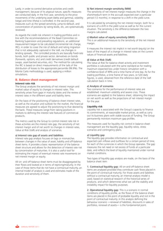 Informe_Gestion Riesgos 2011_ENG_V17:esp 28/02/12 11:18 Página 179




             Lastly, in order to control derivative activities and credit           b) Net interest margin sensitivity (NIM)
             management, because of its atypical nature, specific measures          The sensitivity of net interest margin measures the change in the
             are conducted daily. In the first case, sensitivity to the price       short/medium term in the accruals expected over a particular
             movements of the underlying asset (delta and gamma), volatility        period (12 months), in response to a shift in the yield curve.
             (vega) and time (theta) is controlled. In the second case,
             measures such as the spread sensitivity, jump-to-default, and          It is calculated by simulating the net interest margin, both for a
             concentration of positions by rating levels, etc, are systematically   scenario of a shift in the yield curve as well as for the current
             reviewed.                                                              situation. The sensitivity is the difference between the two
                                                                                    margins calculated.
             As regards the credit risk inherent in trading portfolios and in
             line with the recommendations of the Basel Committee on                c) Market value of equity sensitivity (MVE)
             Banking Supervision and prevailing regulations, an additional          This is an additional measure to the sensitivity of the net interest
             measurement began to be calculated (incremental risk charge,           margin.
             IRC), in order to cover the risk of default and rating migration
                                                                                    It measures the interest risk implicit in net worth (equity) on the
             that is not adequately captured in the VaR, via changes in
                                                                                    basis of the impact of a change in interest rates on the current
             lending spreads. The controlled products are basically fixed-rate
                                                                                    values of financial assets and liabilities.
             bonds, both public and private sector, derivatives on bonds
             (forwards, options, etc) and credit derivatives (credit default        d) Value at Risk (VaR)
             swaps, asset backed securities, etc). The method for calculating       The Value at Risk for balance sheet activity and investment
             the IRC is based on direct measurements of the tails of the            portfolios is calculated with the same standard as for trading:
             distribution of losses to the appropriate percentile (99.9%). The      maximum expected loss under historic simulation with a
             Monte Carlo methodology is used, applying a million                    confidence level of 99% and a time frame of one day. As for the
             simulations.                                                           trading portfolios, a time frame of two years, or 520 daily
                                                                                    figures, is used, obtained from the reference date of the VaR
             B. Balance sheet management                                            calculation back in time.
             Interest rate risk
             The Group analyzes the sensitivity of net interest margin and          e) Analysis of scenarios
             market value of equity to changes in interest rates. This              Two scenarios for the performance of interest rates are
             sensitivity arises from gaps in maturity dates and the review of       established: maximum volatility and severe crisis. These
             interest rates in the different asset and liability items.             scenarios are applied to the balance sheet, obtaining the impact
                                                                                    on net worth as well as the projections of net interest margin
             On the basis of the positioning of balance sheet interest rates,       for the year.
             as well as the situation and outlook for the market, the financial
             measures are agreed to adjust the positioning to that desired by       Liquidity risk
             the bank. These measures range from taking positions in                Liquidity risk is associated with the Group’s capacity to finance
             markets to defining the interest rate features of commercial           its commitments, at reasonable market prices, as well as carry
             products.                                                              out its business plans with stable sources of funding. The Group
                                                                                    permanently monitors maximum gap profiles.
             The metrics used by the Group to control interest rate risk in
             these activities are the interest rate gap, the sensitivity of net     The measures used for liquidity risk control in balance sheet
             interest margin and of net worth to changes in interest rates,         management are the liquidity gap, liquidity ratios, stress
             Value at Risk (VaR) and analysis of scenarios.                         scenarios and contingency plans.

             a) Interest rate gap of assets and liabilities                         a) Liquidity gap
             Interest rate gap analysis focuses on lags or mismatches               The liquidity gap provides information on contractual and
             between changes in the value of asset, liability and off-balance       expected cash inflows and outflows for a certain period of time,
             sheet items. It provides a basic representation of the balance         for each of the currencies in which the Group operates. The gap
             sheet structure and allows for the detection of interest rate risk     measures the net need or net excess of funds at a particular
             by concentration of maturities. It is also a useful tool for           date, and reflects the level of liquidity maintained under normal
             estimating the impact of eventual interest rate movements on           market conditions.
             net interest margin or equity.
                                                                                    Two types of liquidity gap analysis are made, on the basis of the
             All on- and off-balance sheet items must be disaggregated by           balance sheet item:
             their flows and looked at in terms of repricing/maturity. In the
             case of those items that do not have a contractual maturity, an        1. Contractual liquidity gap: All on-and off-balance sheet
             internal model of analysis is used and estimates made of the           items are analysed provided they contribute cash flows placed in
             duration and sensitivity of them.                                      the point of contractual maturity. For those assets and liabilities
                                                                                    without a contractual maturity, an internal analysis model is
                                                                                    used, based on statistical research of the historical series of
                                                                                    products, and which determines what we call the stability and
                                                                                    instability impact for liquidity purposes.
                                                                                    2. Operational liquidity gap: This is a scenario in normal
                                                                                    conditions of liquidity profile, as the flows of the balance sheet
                                                                                    items are placed in the point of probable liquidity and not in the
                                                                                    point of contractual maturity. In this analysis defining the
                                                                                    behaviour scenario —renewal of liabilities, discounts in sales of
                                                                                    portfolios, renewal of assets— is the fundamental point.




                  ANNUAL REPORT 2011                                                                                                                 179
 