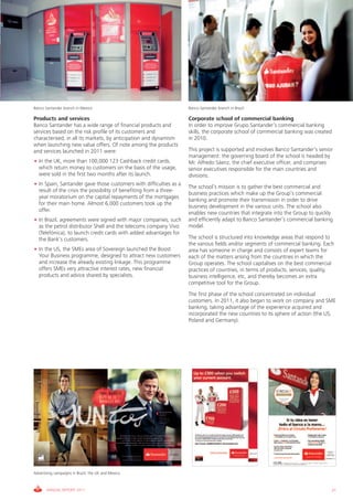 Banco Santander branch in Mexico                                     Banco Santander branch in Brazil

Products and services                                                Corporate school of commercial banking
Banco Santander has a wide range of financial products and           In order to improve Grupo Santander’s commercial banking
services based on the risk profile of its customers and              skills, the corporate school of commercial banking was created
characterised, in all its markets, by anticipation and dynamism      in 2010.
when launching new value offers. Of note among the products
and services launched in 2011 were:                                  This project is supported and involves Banco Santander’s senior
                                                                     management: the governing board of the school is headed by
• In the UK, more than 100,000 123 Cashback credit cards,            Mr. Alfredo Sáenz, the chief executive officer, and comprises
  which return money to customers on the basis of the usage,         senior executives responsible for the main countries and
  were sold in the first two months after its launch.                divisions.
• In Spain, Santander gave those customers with difficulties as a
                                                                     The school’s mission is to gather the best commercial and
  result of the crisis the possibility of benefiting from a three-
                                                                     business practices which make up the Group’s commercial
  year moratorium on the capital repayments of the mortgages
                                                                     banking and promote their transmission in order to drive
  for their main home. Almost 6,000 customers took up the
                                                                     business development in the various units. The school also
  offer.
                                                                     enables new countries that integrate into the Group to quickly
• In Brazil, agreements were signed with major companies, such       and efficiently adapt to Banco Santander’s commercial banking
  as the petrol distributor Shell and the telecoms company Vivo      model.
  (Telefónica), to launch credit cards with added advantages for
  the Bank’s customers.                                              The school is structured into knowledge areas that respond to
                                                                     the various fields and/or segments of commercial banking. Each
• In the US, the SMEs area of Sovereign launched the Boost           area has someone in charge and consists of expert teams for
  Your Business programme, designed to attract new customers         each of the matters arising from the countries in which the
  and increase the already existing linkage. This programme          Group operates. The school capitalises on the best commercial
  offers SMEs very attractive interest rates, new financial          practices of countries, in terms of products, services, quality,
  products and advice shared by specialists.                         business intelligence, etc, and thereby becomes an extra
                                                                     competitive tool for the Group.
                                                                     The first phase of the school concentrated on individual
                                                                     customers. In 2011, it also began to work on company and SME
                                                                     banking, taking advantage of the experience acquired and
                                                                     incorporated the new countries to its sphere of action (the US,
                                                                     Poland and Germany).




Advertising campaigns in Brazil, the UK and Mexico



       ANNUAL REPORT 2011                                                                                                          21
 