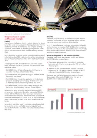 Grupo Santander City, Boadilla del Monte, Madrid, Spain

Disciplined use of capital                                           Liquidity
and financial strength                                               Santander finances most of its loans with customer deposits,
                                                                     maintains comfortable access to wholesale funding and has
Capital                                                              many instruments and markets to obtain liquidity.
Strengthening the balance sheet is a priority objective for Banco
Santander, which has quickly and efficiently adapted to the new      In 2011, Banco Santander continued to strengthen its liquidity
capital requirements of international and European banking           with an increase of more than EUR 16,000 million in customer
authorities, such as Basel III, regarding globally systemic banks,   deposits and debt issues that exceeded the year’s maturities by
and the new requirements of the European Banking Authority           more than EUR 8,000 million. All these issues were carried out
(EBA).                                                               without the state’s guarantee.
Banco Santander carried out various measures regarding capital       Active management of the business portfolio
in the last months of 2011, allowing it to achieve a core capital    Santander made some selective sales in 2011 and obtained
ratio of 9% six months ahead of the EBA’s deadline of June 30,       EUR 1,513 million of capital gains:
2012.
                                                                     • The strategic alliance with the insurer Zurich to develop
According to the EBA, Banco Santander’s additional capital             business in Latin America which generated EUR 641 million
needs amounted to EUR 15,302 million. This amount has been             of capital gains.
reached as follows:
                                                                     • The entry of new partners into the capital of Santander
• EUR 6,829 million of Valores Santander, which have to be             Consumer USA. This operation valued the bank at $4,000
  converted into shares before October 2012.                           million and meant EUR 872 million of capital gains.
• EUR 1,943 million through the exchange of preferred shares         Santander also reached an agreement to sell the Group’s
  for ordinary new shares.                                           businesses in Colombia for $1,225 million (net gain of
• EUR 1,660 million through the application of the Santander         EUR 615 million to be recorded in 2012).
  Dividendo Elección programme (scrip dividend) at the time
  of the final dividend corresponding to fiscal year 2011.
• EUR 4,890 million through organic capital generation and
  the transfer of certain stakes, mainly in Chile and Brazil.
                                                                     Core capital                                  Loan-to-deposit ratio(*)
Regarding the latter, Santander reached in December 2011             BIS II. criteria. %                           %
an agreement (implemented during the first week of 2012) to
transfer 4.41% of Santander Brazil to a major international
                                                                                                                                 135
                                                                                                          10.02




financial institution which will deliver such shares to holders of
convertible bonds issued in October, 2010, by Banco Santander,
                                                                                                                                                           117
                                                                                                                                               117




when these mature, pursuant to the terms of said convertible
                                                                                            8.80




bonds.
                                                                                  8.61




Santander is one of the world’s most solid and well-capitalised
banks, and at no time has had to recourse to public funds,
as a result of which it is one of the international banks with the
best rating.                                                               2009          2010      2011                   2009          2010         2011

                                                                                                                  (*) Includes retail commercial paper in Spain.




22                                                                                                                                ANNUAL REPORT 2011
 