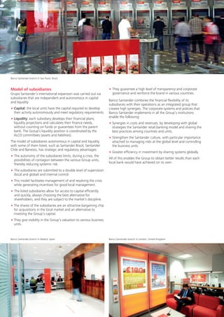 Banco Santander branch in Sao Paulo, Brazil



Model of subsidiaries                                                 • They guarantee a high level of transparency and corporate
Grupo Santander’s international expansion was carried out via           governance and reinforce the brand in various countries.
subsidiaries that are independent and autonomous in capital
and liquidity:                                                        Banco Santander combines the financial flexibility of its
                                                                      subsidiaries with their operations as an integrated group that
• Capital: the local units have the capital required to develop       creates high synergies. The corporate systems and policies that
  their activity autonomously and meet regulatory requirements.       Banco Santander implements in all the Group’s institutions
• Liquidity: each subsidiary develops their financial plans,          enable the following:
  liquidity projections and calculates their finance needs,           • Synergies in costs and revenues, by developing with global
  without counting on funds or guarantees from the parent               strategies the Santander retail banking model and sharing the
  bank. The Group’s liquidity position is coordinated by the            best practices among countries and units.
  ALCO committees (assets and liabilities).
                                                                      • Strengthen the Santander culture, with particular importance
The model of subsidiaries autonomous in capital and liquidity,          attached to managing risks at the global level and controlling
with some of them listed, such as Santander Brazil, Santander           the business units.
Chile and Banesto, has strategic and regulatory advantages:
                                                                      • Greater efficiency in investment by sharing systems globally.
• The autonomy of the subsidiaries limits, during a crisis, the
  possibilities of contagion between the various Group units,         All of this enables the Group to obtain better results than each
  thereby reducing systemic risk.                                     local bank would have achieved on its own.

• The subsidiaries are submitted to a double level of supervision
  (local and global) and internal control.
• This model facilitates management of and resolving the crisis
  while generating incentives for good local management.
• The listed subsidiaries allow for access to capital efficiently
  and quickly, always choosing the best alternative for
  shareholders, and they are subject to the market’s discipline.
• The shares of the subsidiaries are an attractive bargaining chip
  for acquisitions in the local market and an alternative to
  investing the Group’s capital.
• They give visibility in the Group’s valuation to various business
  units.



Banco Santander branch in Madrid, Spain                               Banco Santander branch in London, United Kingdom




26
 