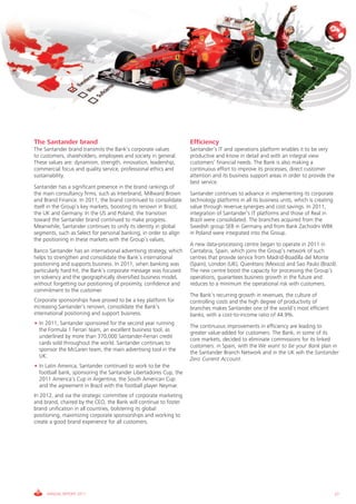 The Santander brand                                                 Efficiency
The Santander brand transmits the Bank’s corporate values           Santander’s IT and operations platform enables it to be very
to customers, shareholders, employees and society in general.       productive and know in detail and with an integral view
These values are: dynamism, strength, innovation, leadership,       customers’ financial needs. The Bank is also making a
commercial focus and quality service, professional ethics and       continuous effort to improve its processes, direct customer
sustainability.                                                     attention and its business support areas in order to provide the
                                                                    best service.
Santander has a significant presence in the brand rankings of
the main consultancy firms, such as Interbrand, Millward Brown      Santander continues to advance in implementing its corporate
and Brand Finance. In 2011, the brand continued to consolidate      technology platforms in all its business units, which is creating
itself in the Group’s key markets, boosting its renown in Brazil,   value through revenue synergies and cost savings. In 2011,
the UK and Germany. In the US and Poland, the transition            integration of Santander’s IT platforms and those of Real in
toward the Santander brand continued to make progress.              Brazil were consolidated. The branches acquired from the
Meanwhile, Santander continues to unify its identity in global      Swedish group SEB in Germany and from Bank Zachodni WBK
segments, such as Select for personal banking, in order to align    in Poland were integrated into the Group.
the positioning in these markets with the Group’s values.
                                                                    A new data-processing centre began to operate in 2011 in
Banco Santander has an international advertising strategy, which    Cantabria, Spain, which joins the Group’s network of such
helps to strengthen and consolidate the Bank’s international        centres that provide service from Madrid-Boadilla del Monte
positioning and supports business. In 2011, when banking was        (Spain), London (UK), Querétaro (Mexico) and Sao Paulo (Brazil).
particularly hard hit, the Bank’s corporate message was focused     The new centre boost the capacity for processing the Group’s
on solvency and the geographically diversified business model,      operations, guarantees business growth in the future and
without forgetting our positioning of proximity, confidence and     reduces to a minimum the operational risk with customers.
commitment to the customer.
                                                                    The Bank’s recurring growth in revenues, the culture of
Corporate sponsorships have proved to be a key platform for         controlling costs and the high degree of productivity of
increasing Santander’s renown, consolidate the Bank’s               branches makes Santander one of the world’s most efficient
international positioning and support business.                     banks, with a cost-to-income ratio of 44.9%.
• In 2011, Santander sponsored for the second year running
                                                                    The continuous improvements in efficiency are leading to
  the Formula 1 Ferrari team, an excellent business tool, as
                                                                    greater value-added for customers. The Bank, in some of its
  underlined by more than 370,000 Santander-Ferrari credit
                                                                    core markets, decided to eliminate commissions for its linked
  cards sold throughout the world. Santander continues to
                                                                    customers: in Spain, with the We want to be your Bank plan in
  sponsor the McLaren team, the main advertising tool in the
                                                                    the Santander Branch Network and in the UK wih the Santander
  UK.
                                                                    Zero Current Account.
• In Latin America, Santander continued to work to be the
  football bank, sponsoring the Santander Libertadores Cup, the
  2011 America’s Cup in Argentina, the South American Cup
  and the agreement in Brazil with the football player Neymar.
In 2012, and via the strategic committee of corporate marketing
and brand, chaired by the CEO, the Bank will continue to foster
brand unification in all countries, bolstering its global
positioning, maximizing corporate sponsorships and working to
create a good brand experience for all customers.




     ANNUAL REPORT 2011                                                                                                                 27
 