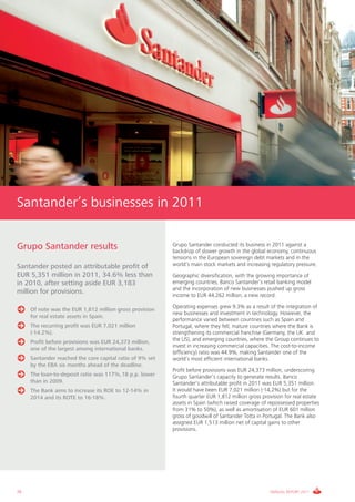 Santander’s businesses in 2011

Grupo Santander results                                   Grupo Santander conducted its business in 2011 against a
                                                          backdrop of slower growth in the global economy, continuous
                                                          tensions in the European sovereign debt markets and in the
Santander posted an attributable profit of                world’s main stock markets and increasing regulatory pressure.
EUR 5,351 million in 2011, 34.6% less than                Geographic diversification, with the growing importance of
in 2010, after setting aside EUR 3,183                    emerging countries, Banco Santander’s retail banking model
                                                          and the incorporation of new businesses pushed up gross
million for provisions.                                   income to EUR 44,262 million, a new record.
                                                          Operating expenses grew 9.3% as a result of the integration of
     Of note was the EUR 1,812 million gross provision
                                                          new businesses and investment in technology. However, the
     for real estate assets in Spain.
                                                          performance varied between countries such as Spain and
     The recurring profit was EUR 7,021 million           Portugal, where they fell; mature countries where the Bank is
     (-14.2%).                                            strengthening its commercial franchise (Germany, the UK and
     Profit before provisions was EUR 24,373 million,     the US), and emerging countries, where the Group continues to
                                                          invest in increasing commercial capacities. The cost-to-income
     one of the largest among international banks.
                                                          (efficiency) ratio was 44.9%, making Santander one of the
     Santander reached the core capital ratio of 9% set   world’s most efficient international banks.
     by the EBA six months ahead of the deadline.
                                                          Profit before provisions was EUR 24,373 million, underscoring
     The loan-to-deposit ratio was 117%,18 p.p. lower     Grupo Santander’s capacity to generate results. Banco
     than in 2009.                                        Santander’s attributable profit in 2011 was EUR 5,351 million.
     The Bank aims to increase its ROE to 12-14% in       It would have been EUR 7,021 million (-14,2%) but for the
     2014 and its ROTE to 16-18%.                         fourth quarter EUR 1,812 million gross provision for real estate
                                                          assets in Spain (which raised coverage of repossessed properties
                                                          from 31% to 50%), as well as amortisation of EUR 601 million
                                                          gross of goodwill of Santander Totta in Portugal. The Bank also
                                                          assigned EUR 1,513 million net of capital gains to other
                                                          provisions.




28                                                                                                  ANNUAL REPORT 2011
 