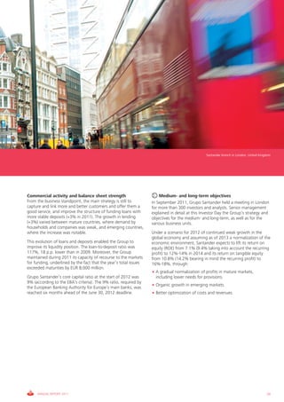 Santander branch in London, United Kingdom




Commercial activity and balance sheet strength                         Medium- and long-term objectives
From the business standpoint, the main strategy is still to        In September 2011, Grupo Santander held a meeting in London
capture and link more and better customers and offer them a        for more than 300 investors and analysts. Senior management
good service, and improve the structure of funding loans with      explained in detail at this Investor Day the Group’s strategy and
more stable deposits (+3% in 2011). The growth in lending          objectives for the medium- and long-term, as well as for the
(+3%) varied between mature countries, where demand by             various business units.
households and companies was weak, and emerging countries,
where the increase was notable.                                    Under a scenario for 2012 of continued weak growth in the
                                                                   global economy and assuming as of 2013 a normalization of the
This evolution of loans and deposits enabled the Group to          economic environment, Santander expects to lift its return on
improve its liquidity position. The loan-to-deposit ratio was      equity (ROE) from 7.1% (9.4% taking into account the recurring
117%, 18 p.p. lower than in 2009. Moreover, the Group              profit) to 12%-14% in 2014 and its return on tangible equity
maintained during 2011 its capacity of recourse to the markets     from 10.8% (14.2% bearing in mind the recurring profit) to
for funding, underlined by the fact that the year’s total issues   16%-18%, through:
exceeded maturities by EUR 8,000 million.
                                                                   • A gradual normalization of profits in mature markets,
Grupo Santander’s core capital ratio at the start of 2012 was        including lower needs for provisions.
9% (according to the EBA’s criteria). The 9% ratio, required by
                                                                   • Organic growth in emerging markets.
the European Banking Authority for Europe’s main banks, was
reached six months ahead of the June 30, 2012 deadline.            • Better optimization of costs and revenues.




     ANNUAL REPORT 2011                                                                                                                 29
 