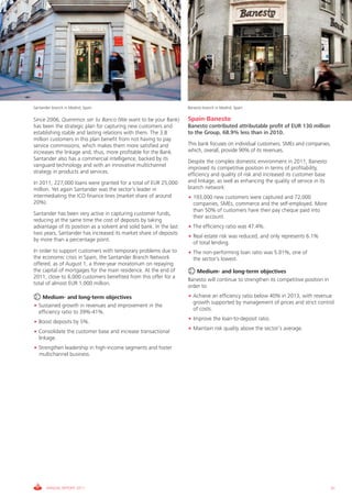 Santander branch in Madrid, Spain                                    Banesto branch in Madrid, Spain

Since 2006, Queremos ser tu Banco (We want to be your Bank)          Spain-Banesto
has been the strategic plan for capturing new customers and          Banesto contributed attributable profit of EUR 130 million
establishing stable and lasting relations with them. The 3.8         to the Group, 68.9% less than in 2010.
million customers in this plan benefit from not having to pay
service commissions, which makes them more satisfied and             This bank focuses on individual customers, SMEs and companies,
increases the linkage and, thus, more profitable for the Bank.       which, overall, provide 90% of its revenues.
Santander also has a commercial intelligence, backed by its          Despite the complex domestic environment in 2011, Banesto
vanguard technology and with an innovative multichannel              improved its competitive position in terms of profitability,
strategy in products and services.                                   efficiency and quality of risk and increased its customer base
In 2011, 227,000 loans were granted for a total of EUR 25,000        and linkage, as well as enhancing the quality of service in its
million. Yet again Santander was the sector’s leader in              branch network:
intermediating the ICO finance lines (market share of around         • 193,000 new customers were captured and 72,000
20%).                                                                  companies, SMEs, commerce and the self-employed. More
                                                                       than 50% of customers have their pay cheque paid into
Santander has been very active in capturing customer funds,
                                                                       their account.
reducing at the same time the cost of deposits by taking
advantage of its position as a solvent and solid bank. In the last   • The efficiency ratio was 47.4%.
two years, Santander has increased its market share of deposits
                                                                     • Real estate risk was reduced, and only represents 6.1%
by more than a percentage point.
                                                                       of total lending.
In order to support customers with temporary problems due to         • The non-performing loan ratio was 5.01%, one of
the economic crisis in Spain, the Santander Branch Network             the sector’s lowest.
offered, as of August 1, a three-year moratorium on repaying
the capital of mortgages for the main residence. At the end of          Medium- and long-term objectives
2011, close to 6,000 customers benefited from this offer for a
                                                                     Banesto will continue to strengthen its competitive position in
total of almost EUR 1,000 million.
                                                                     order to:
    Medium- and long-term objectives                                 • Achieve an efficiency ratio below 40% in 2013, with revenue
                                                                       growth supported by management of prices and strict control
• Sustained growth in revenues and improvement in the
                                                                       of costs.
  efficiency ratio to 39%-41%.
                                                                     • Improve the loan-to-deposit ratio.
• Boost deposits by 5%.
                                                                     • Maintain risk quality above the sector’s average.
• Consolidate the customer base and increase transactional
  linkage.
• Strengthen leadership in high-income segments and foster
  multichannel business.




       ANNUAL REPORT 2011                                                                                                              31
 