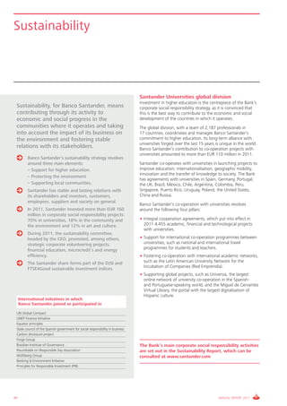 Sustainability




                                                                                 Santander Universities global division
                                                                                 Investment in higher education is the centrepiece of the Bank’s
 Sustainability, for Banco Santander, means                                      corporate social responsibility strategy, as it is convinced that
 contributing through its activity to                                            this is the best way to contribute to the economic and social
 economic and social progress in the                                             development of the countries in which it operates.
 communities where it operates and taking                                        The global division, with a team of 2,187 professionals in
 into account the impact of its business on                                      17 countries, coordinates and manages Banco Santander’s
 the environment and fostering stable                                            commitment to higher education. Its long-term alliance with
                                                                                 universities forged over the last 15 years is unique in the world.
 relations with its stakeholders.                                                Banco Santander’s contribution to co-operation projects with
                                                                                 universities amounted to more than EUR 110 million in 2011.
         Banco Santander’s sustainability strategy revolves
         around three main elements:                                             Santander co-operates with universities in launching projects to
         – Support for higher education.                                         improve education, internationalisation, geographic mobility,
                                                                                 innovation and the transfer of knowledge to society. The Bank
         – Protecting the environment
                                                                                 has agreements with universities in Spain, Germany, Portugal,
         – Supporting local communities.                                         the UK, Brazil, Mexico, Chile, Argentina, Colombia, Peru,
         Santander has stable and lasting relations with                         Singapore, Puerto Rico, Uruguay, Poland, the United States,
         its shareholders and investors, customers,                              China and Russia.
         employees, suppliers and society on general.
                                                                                 Banco Santander’s co-operation with universities revolves
         In 2011, Santander invested more than EUR 160                           around the following four pillars:
         million in corporate social responsibility projects:
         70% in universities, 18% in the community and                           • Integral cooperation agreements, which put into effect in
         the environment and 12% in art and culture.                               2011 4,455 academic, financial and technological projects
                                                                                   with universities.
         During 2011, the sustainability committee,
         headed by the CEO, promoted, among others,                              • Support for international co-operation programmes between
         strategic corporate volunteering projects,                                universities, such as national and international travel
         financial education, microcredit’s and energy                             programmes for students and teachers.
         efficiency.                                                             • Fostering co-operation with international academic networks,
         The Santander share forms part of the DJSI and                            such as the Latin American University Network for the
                                                                                   Incubation of Companies (Red Emprendia).
         FTSE4Good sustainable investment indices.
                                                                                 • Supporting global projects, such as Universia, the largest
                                                                                   online network of university co-operation in the Spanish-
                                                                                   and Portuguese-speaking world, and the Miguel de Cervantes
                                                                                   Virtual Library, the portal with the largest digitalisation of
                                                                                   Hispanic culture.
     International initiatives in which
     Banco Santander joined or participated in

 UN Global Compact
 UNEP Finance Initiative
 Equator principles
 State council of the Spanish government for social responsibility in business
 Carbon disclosure project
 Forge Group
 Brazilian Institute of Governance                                               The Bank’s main corporate social responsibility activities
 Roundtable on Responsible Soy Association                                       are set out in the Sustainability Report, which can be
 Wolfsberg Group                                                                 consulted at www.santander.com
 Banking & Environment Initiative
 Principles for Responsible Investment (PRI)




44                                                                                                                           ANNUAL REPORT 2011
 