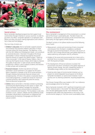 Corporate volunteering in Chile                                     Olive trees at Grupo Santander City

Social actions                                                      The environment
Banco Santander developed programmes that support local             Banco Santander’s management of the environment is a central
communities through initiatives in various countries. In order to   part of the Group’s sustainability plan. The Bank fosters the
put them into effect, Santander operates in co-operation with       protection, conservation and recovery of the environment and,
NGOs and other non-profit making organisations with whom it         particularly, the fight against climate change.
has a close and fluid dialogue.
                                                                    The Bank’s actions in this sphere revolve around the following
The main lines of action are:                                       lines of work:
• Children’s education. Banco Santander supports projects           • Measurement, control and monitoring of items consumed
  and initiatives that promote children’s education in those          and emissions from the Bank’s installations worldwide
  countries where the Group operates. The objective, in line          through its environmental footprint. Of note is the launch of
  with the UN’s Millennium Development Goals, is to contribute        the 2011-2013 energy efficient plan with global objectives to
  to universal education. Volunteers throughout the Group             reduce electricity consumption and C02 emissions.
  participated in various initiatives launched by the human
  resources division to support the UNICEF project “Todos los       • Analysis of the social and environmental risk in loans with a
  niños a la escuela” in the state of Oaxaca, Mexico. Also of         particular focus on project finance operations in accordance
  note was the Projecto Escola in Brazil, which helps to improve      with the Equator principles.
  the quality of education in state schools and the Bécalos
  programme in Mexico, which supports students and teachers         • The development of financial solutions to protect the
  in state schools with scholarships.                                 environment and which contribute to the global objective of
                                                                      fighting climate change, and with a leadership position in
• Financial inclusion. Another key element of Grupo                   renewable energy matters at the international level.
  Santander’s social investment is its support for the socio-
  labour integration of people at the risk of social exclusion,     • Fostering other types of environmental initiatives such as
  through initiatives that promote financial inclusion and            projects to restore degraded natural spaces via the Banco
  entrepreneurship. Of note in this sphere is Santander Brazil’s      Santander Foundation, or various local initiatives in each
  microcredit programme, a model that strives for maximum             country such as cleaning up beaches, recycling programmes,
  customer proximity. Also noteworthy were the various                etc.
  financial education programmes.
                                                                    The Climate Change Office was created in 2011 as a reference
• Culture. Banco Santander is intensely involved in protecting,     and knowledge centre for the Group.
  conserving and disseminating art and culture. In Spain, the
  Banco Santander Foundation manages the Santander                  Banco Santander received in 2011 significant recognitions such
  Collection and organizes and promotes art exhibitions in          as the “Greenest bank in the world” from Bloomberg Markets
  various institutions and museums. The foundation is also very     and “the best global green brands” from Interbrand. These
  involved in music, research, debate and the publishing world.     recognitions also reflect the improvement in the score in the
  Santander Cultural Brazil concentrates on integrating and         environmental category of the Dow Jones Sustainability Index.
  disseminating the diversity of languages and artistic and
  cultural content.




46                                                                                                            ANNUAL REPORT 2011
 