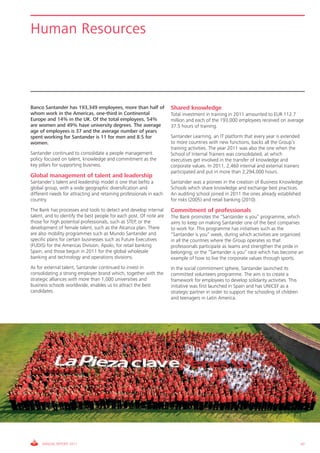 Human Resources




Banco Santander has 193,349 employees, more than half of             Shared knowledge
whom work in the Americas, one-third in Continental                  Total investment in training in 2011 amounted to EUR 112.7
Europe and 14% in the UK. Of the total employees, 54%                million and each of the 193,000 employees received on average
are women and 49% have university degrees. The average               37.5 hours of training.
age of employees is 37 and the average number of years
spent working for Santander is 11 for men and 8.5 for                Santander Learning, an IT platform that every year is extended
women.                                                               to more countries with new functions, backs all the Group’s
                                                                     training activities. The year 2011 was also the one when the
Santander continued to consolidate a people management               School of Internal Trainers was consolidated, at which
policy focused on talent, knowledge and commitment as the            executives get involved in the transfer of knowledge and
key pillars for supporting business.                                 corporate values. In 2011, 2,460 internal and external trainers
                                                                     participated and put in more than 2,294,000 hours.
Global management of talent and leadership
Santander’s talent and leadership model is one that befits a         Santander was a pioneer in the creation of Business Knowledge
global group, with a wide geographic diversification and             Schools which share knowledge and exchange best practices.
different needs for attracting and retaining professionals in each   An auditing school joined in 2011 the ones already established
country.                                                             for risks (2005) and retail banking (2010).
The Bank has processes and tools to detect and develop internal      Commitment of professionals
talent, and to identify the best people for each post. Of note are   The Bank promotes the “Santander is you” programme, which
those for high potential professionals, such as STEP, or the         aims to keep on making Santander one of the best companies
development of female talent, such as the Alcanza plan. There        to work for. This programme has initiatives such as the
are also mobility programmes such as Mundo Santander and             “Santander is you” week, during which activities are organized
specific plans for certain businesses such as Future Executives      in all the countries where the Group operates so that
(FUDIS) for the Americas Division, Apolo, for retail banking         professionals participate as teams and strengthen the pride in
Spain, and those begun in 2011 for the global wholesale              belonging; or the “Santander is you” race which has become an
banking and technology and operations divisions.                     example of how to live the corporate values through sports.
As for external talent, Santander continued to invest in             In the social commitment sphere, Santander launched its
consolidating a strong employer brand which, together with the       committed volunteers programme. The aim is to create a
strategic alliances with more than 1,000 universities and            framework for employees to develop solidarity activities. This
business schools worldwide, enables us to attract the best           initiative was first launched in Spain and has UNICEF as a
candidates.                                                          strategic partner in order to support the schooling of children
                                                                     and teenagers in Latin America.




     ANNUAL REPORT 2011                                                                                                                47
 
