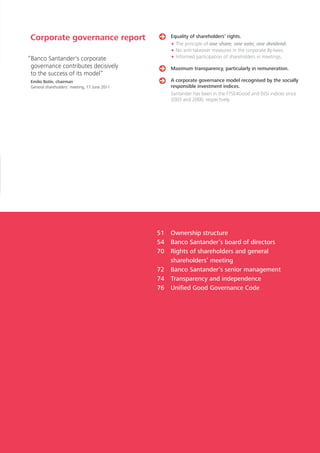 Corporate governance report                        Equality of shareholders’ rights.
                                                   • The principle of one share, one vote, one dividend.
                                                   • No anti-takeover measures in the corporate By-laws.
“Banco Santander's corporate                       • Informed participation of shareholders in meetings.
 governance contributes decisively                 Maximum transparency, particularly in remuneration.
 to the success of its model”
 Emilio Botín, chairman                            A corporate governance model recognised by the socially
 General shareholders’ meeting, 17 June 2011       responsible investment indices.
                                                   Santander has been in the FTSE4Good and DJSI indices since
                                                   2003 and 2000, respectively.




                                               51 Ownership structure
                                               54 Banco Santander’s board of directors
                                               70 Rights of shareholders and general
                                                  shareholders’ meeting
                                               72 Banco Santander’s senior management
                                               74 Transparency and independence
                                               76 Unified Good Governance Code
 