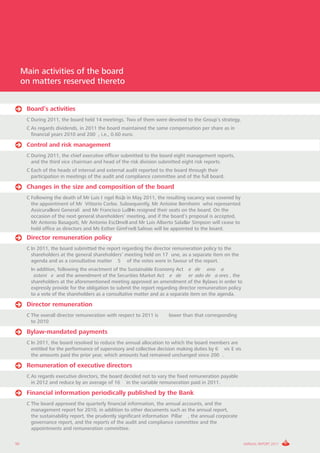 Main activities of the board
     on matters reserved thereto


      Board’s activities
      C During 2011, the board held 14 meetings. Two of them were devoted to the Group’s strategy.
      C As regards dividends, in 2011 the board maintained the same compensation per share as in
        financial years 2010 and 200 , i.e., 0.60 euro.

      Control and risk management
      C During 2011, the chief executive officer submitted to the board eight management reports,
        and the third vice chairman and head of the risk division submitted eight risk reports.
      C Each of the heads of internal and external audit reported to the board through their
        participation in meetings of the audit and compliance committee and of the full board.

      Changes in the size and composition of the board
      C Following the death of Mr Luis Ingel Ro2o in May 2011, the resulting vacancy was covered by
        the appointment of Mr Vittorio Corbo. Subsequently, Mr Antoine Bernheim who represented
        AssicuraBioni Generali and Mr Francisco LuBHn resigned their seats on the board. On the
        occasion of the next general shareholders’ meeting, and if the board’s proposal is accepted,
        Mr Antonio Basagoiti, Mr Antonio EscDmeB and Mr Luis Alberto SalaBar Simpson will cease to
        hold office as directors and Ms Esther GimFneB Salinas will be appointed to the board.
      Director remuneration policy
      C In 2011, the board submitted the report regarding the director remuneration policy to the
        shareholders at the general shareholders’ meeting held on 17 une, as a separate item on the
        agenda and as a consultative matter 5 of the votes were in favour of the report.
      C In addition, following the enactment of the Sustainable Economy Act e de ono a
         osteni e and the amendment of the Securities Market Act e de er ado de a ores , the
        shareholders at the aforementioned meeting approved an amendment of the Bylaws in order to
        expressly provide for the obligation to submit the report regarding director remuneration policy
        to a vote of the shareholders as a consultative matter and as a separate item on the agenda.

      Director remuneration
      C The overall director remuneration with respect to 2011 is     lower than that corresponding
        to 2010

      Bylaw-mandated payments
      C In 2011, the board resolved to reduce the annual allocation to which the board members are
        entitled for the performance of supervisory and collective decision making duties by 6 vis E vis
        the amounts paid the prior year, which amounts had remained unchanged since 200 .

      Remuneration of executive directors
      C As regards executive directors, the board decided not to vary the fixed remuneration payable
        in 2012 and reduce by an average of 16 in the variable remuneration paid in 2011.

      Financial information periodically published by the Bank
      C The board approved the quarterly financial information, the annual accounts, and the
        management report for 2010, in addition to other documents such as the annual report,
        the sustainability report, the prudently significant information Pillar , the annual corporate
        governance report, and the reports of the audit and compliance committee and the
        appointments and remuneration committee.

50                                                                                                         ANNUAL REPORT 2011
 