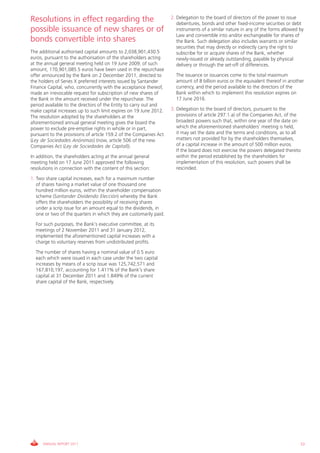Resolutions in effect regarding the                                 2. Delegation to the board of directors of the power to issue
                                                                       debentures, bonds and other fixed-income securities or debt
possible issuance of new shares or of                                  instruments of a similar nature in any of the forms allowed by
                                                                       Law and convertible into and/or exchangeable for shares of
bonds convertible into shares                                          the Bank. Such delegation also includes warrants or similar
                                                                       securities that may directly or indirectly carry the right to
The additional authorised capital amounts to 2,038,901,430.5           subscribe for or acquire shares of the Bank, whether
euros, pursuant to the authorisation of the shareholders acting        newly-issued or already outstanding, payable by physical
at the annual general meeting held on 19 June 2009; of such            delivery or through the set-off of differences.
amount, 170,901,085.5 euros have been used in the repurchase
offer announced by the Bank on 2 December 2011, directed to           The issuance or issuances come to the total maximum
the holders of Series X preferred interests issued by Santander       amount of 8 billion euros or the equivalent thereof in another
Finance Capital, who, concurrently with the acceptance thereof,       currency, and the period available to the directors of the
made an irrevocable request for subscription of new shares of         Bank within which to implement this resolution expires on
the Bank in the amount received under the repurchase. The             17 June 2016.
period available to the directors of the Entity to carry out and
make capital increases up to such limit expires on 19 June 2012.    3. Delegation to the board of directors, pursuant to the
The resolution adopted by the shareholders at the                      provisions of article 297.1.a) of the Companies Act, of the
aforementioned annual general meeting gives the board the              broadest powers such that, within one year of the date on
power to exclude pre-emptive rights in whole or in part,               which the aforementioned shareholders’ meeting is held,
pursuant to the provisions of article 159.2 of the Companies Act       it may set the date and the terms and conditions, as to all
(Ley de Sociedades Anónimas) (now, article 506 of the new              matters not provided for by the shareholders themselves,
Companies Act (Ley de Sociedades de Capital)).                         of a capital increase in the amount of 500 million euros.
                                                                       If the board does not exercise the powers delegated thereto
In addition, the shareholders acting at the annual general             within the period established by the shareholders for
meeting held on 17 June 2011 approved the following                    implementation of this resolution, such powers shall be
resolutions in connection with the content of this section:            rescinded.

1. Two share capital increases, each for a maximum number
   of shares having a market value of one thousand one
   hundred million euros, within the shareholder compensation
   scheme (Santander Dividendo Elección) whereby the Bank
   offers the shareholders the possibility of receiving shares
   under a scrip issue for an amount equal to the dividends, in
   one or two of the quarters in which they are customarily paid.
  For such purposes, the Bank’s executive committee, at its
  meetings of 2 November 2011 and 31 January 2012,
  implemented the aforementioned capital increases with a
  charge to voluntary reserves from undistributed profits.
  The number of shares having a nominal value of 0.5 euro
  each which were issued in each case under the two capital
  increases by means of a scrip issue was 125,742,571 and
  167,810,197, accounting for 1.411% of the Bank’s share
  capital at 31 December 2011 and 1.849% of the current
  share capital of the Bank, respectively.




      ANNUAL REPORT 2011                                                                                                           53
 
