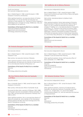 Mr Manuel Soto Serrano                                            Mr Guillermo de la Dehesa Romero

Fourth vice-chairman                                              Non-executive (independent) director
Non-executive (independent) director
                                                                  Born in Madrid (Spain) in 1941. Joined the board in 2002.
Born in Madrid (Spain) in 1940. Joined the board in 1999.         Government Economist and head of office of Banco de España
Graduate in Economics and Business.                               (on leave of absence).
Other significant positions: non-executive director of Cartera    Main activity: international advisor to Goldman Sachs
Industrial REA, S.A. He was formerly non-executive vice-          International.
chairman of Indra Sistemas, S.A., chairman of Arthur Andersen’s
Global Board and a manager for Europe, Middle East, India and     Other significant positions: former state secretary of Economy,
Africa (EMEIA) for the same firm.                                 general secretary of Trade and chief executive officer of Banco
                                                                  Pastor, S.A. He is currently non-executive vice-chairman of
Committees of the board of which he is a member                   Amadeus IT Holding, S.A., a non-executive director of Campofrío
Audit and compliance (chairman)                                   Food Group, S.A., chairman of the Centre for Economic Policy
Appointments and remuneration                                     Research (CEPR) in London, a member of the Group of Thirty in
Technology, productivity and quality                              Washington, chairman of the board of trustees of IE Business
                                                                  School and non-executive chairman of Aviva Grupo Corporativo,
                                                                  S.L. and of Aviva Vida y Pensiones, S.A. de Seguros y Reaseguros.

                                                                  Committees of the board of which he is a member
                                                                  Executive
                                                                  Appointments and remuneration
                                                                  International


 Mr Antonio Basagoiti García-Tuñón                                 Mr Rodrigo Echenique Gordillo

Non-executive director                                            Non-executive (independent) director

Born in Madrid (Spain) in 1942. Joined the board in 1999.         Born in Madrid (Spain) in 1946. Joined the board in 1988.
Graduate in Law.                                                  Graduate in Law and Government Attorney.
Main activity: non-executive chairman of Banesto.                 Other significant positions: former chief executive officer of
                                                                  Banco Santander, S.A. (1988-1994).
Other significant positions: former chairman of Unión Fenosa
and proprietary non-executive vice-chairman of Faes Farma, S.A.   Committees of the board of which he is a member
He is a non-executive chairman of Pescanova, S.A.                 Executive
                                                                  Audit and compliance
Committees of the board of which he is a member                   Appointments and remuneration
Executive                                                         International
Risk
Technology, productivity and quality


 Ms Ana Patricia Botín-Sanz de Sautuola                            Mr Antonio Escámez Torres
 y O’Shea
Executive director                                                Non-executive (independent) director

Born in Santander (Spain) in 1960. Joined the board in 1989.      Born in Alicante (Spain) in 1951. Joined the board in 1999.
Graduate in Economics.                                            Graduate in Law.
Main activity: chief executive officer of Santander UK plc.       Other significant positions: chairman of Fundación Banco
                                                                  Santander, non-executive chairman of Santander Consumer
She joined the Bank after a period at JP Morgan (1981-1988).      Finance, S.A., of Open Bank, S.A. and of Arena Media
She has been executive vice president of Banco Santander, S.A.    Communications España, S.A., and non-executive vice-chairman
since 1992, and was executive chairwoman of Banesto from          of Attijariwafa Bank.
2002 to 2010.
                                                                  Committees of the board of which he is a member
Other significant positions: she is a non-executive director of   Executive
Alliance & Leicester plc. and a member of the international       Risk
advisory board of the New York Stock Exchange and of the          International
board of Georgetown University.                                   Technology, productivity and quality
Committees of the board of which he is a member
Executive
International
Technology, productivity and quality


      ANNUAL REPORT 2011                                                                                                           55
 