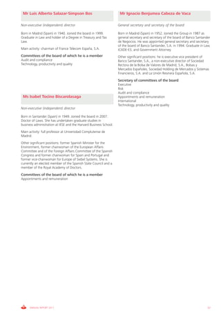 Mr Luis Alberto Salazar-Simpson Bos                                Mr Ignacio Benjumea Cabeza de Vaca

Non-executive (independent) director                               General secretary and secretary of the board

Born in Madrid (Spain) in 1940. Joined the board in 1999.          Born in Madrid (Spain) in 1952. Joined the Group in 1987 as
Graduate in Law and holder of a Degree in Treasury and Tax         general secretary and secretary of the board of Banco Santander
Law.                                                               de Negocios. He was appointed general secretary and secretary
                                                                   of the board of Banco Santander, S.A. in 1994. Graduate in Law,
Main activity: chairman of France Telecom España, S.A.             ICADE-E3, and Government Attorney.
Committees of the board of which he is a member                    Other significant positions: he is executive vice president of
Audit and compliance                                               Banco Santander, S.A., a non-executive director of Sociedad
Technology, productivity and quality                               Rectora de la Bolsa de Valores de Madrid, S.A., Bolsas y
                                                                   Mercados Españoles, Sociedad Holding de Mercados y Sistemas
                                                                   Financieros, S.A. and La Unión Resinera Española, S.A.

                                                                   Secretary of committees of the board
                                                                   Executive
                                                                   Risk
                                                                   Audit and compliance
 Ms Isabel Tocino Biscarolasaga                                    Appointments and remuneration
                                                                   International
                                                                   Technology, productivity and quality
Non-executive (independent) director

Born in Santander (Spain) in 1949. Joined the board in 2007.
Doctor of Laws. She has undertaken graduate studies in
business administration at IESE and the Harvard Business School.
Main activity: full professor at Universidad Complutense de
Madrid.
Other significant positions: former Spanish Minister for the
Environment, former chairwoman of the European Affairs
Committee and of the Foreign Affairs Committee of the Spanish
Congress and former chairwoman for Spain and Portugal and
former vice-chairwoman for Europe of Siebel Systems. She is
currently an elected member of the Spanish State Council and a
member of the Royal Academy of Doctors.

Committees of the board of which he is a member
Appointments and remuneration




      ANNUAL REPORT 2011                                                                                                        57
 