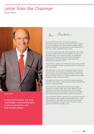Letter from the Chairman
 Emilio Botín




                                     In a very difficult economic, financial and regulatory
                                     environment, Banco Santander maintained its policy of giving
                                     priority to strengthening its balance sheet as regards capital,
                                     liquidity and provisions and generated an attributable profit of
                                     EUR 5,351 million, 34.6% less than in 2010.
                                     This profit was generated after setting aside EUR 1,812 million
                                     of gross provisions, which were not required, to clean up our
                                     real estate assets. This increased coverage for repossessed
                                     property to 50% and got ahead of the extra provisioning
                                     requirements for the financial system approved by the
                                     government on February 3, 2012.
                                     This provisions, together with writing down part of the goodwill
                                     of Banco Santander Portugal, reduced net profits for the year by
                                     EUR 1,670 million.
                                     Net capital gains in 2011 from the strategic alliance with the
                                     insurer Zurich in Latin America and the entry of new partners
                                     into the capital of Santander Consumer Finance in the United
                                     States amounted to EUR 1,513 million and were used to bolster
                                     the balance sheet via other provisions.
                                     Net operating income (gross income less operating expenses)
                                     was EUR 24,373 million, underscoring the Group’s strength and
                                     capacity to generate results.
                                     We improved the capital base and liquidity and notably
                                     reinforced our balance sheet. With a core capital of 9.01%,
                                     according to the more demanding criteria of the European
                                     Banking Authority, Banco Santander complied with the EBA’s
 Emilio Botín                        new capital requirements six months ahead of the deadline.
                                     The requirements recently approved by the government and the
                                     Bank of Spain to raise coverage of bad property loans in Spain
“In the last five years, the total   will require EUR 2,300 million of provisions, over and above
                                     those made ahead of time against 2011’s earnings. These
 shareholder remuneration paid       provisions will be fully charged in 2012.
 by Banco Santander was
 EUR 24,000 million”




 4                                                                              ANNUAL REPORT 2011
 
