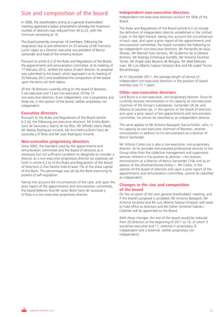 Size and composition of the board                                      Independent non-executive directors
                                                                       Independent non-executive directors account for 50% of the
In 2006, the shareholders acting at a general shareholders’            Board.
meeting approved a bylaw amendment whereby the maximum
                                                                       The Rules and Regulations of the Board (article 6.2.c)) include
number of directors was reduced from 30 to 22, with the
                                                                       the definition of independent director established in the Unified
minimum remaining at 14.
                                                                       Code. In the light thereof, taking into account the circumstances
The board presently comprises 18 members, following the                of each case, and upon a prior report of the appointments and
resignation due to pre-retirement on 23 January of Mr Francisco        remuneration committee, the board considers the following to
Luzón López as a director, executive vice president of Banco           be independent non-executive directors: Mr Fernando de Asúa
Santander and head of the America division.                            Álvarez, Mr Manuel Soto Serrano, Mr Guillermo de la Dehesa
                                                                       Romero, Mr Rodrigo Echenique Gordillo, Mr Antonio Escámez
Pursuant to article 6.3 of the Rules and Regulations of the Board,     Torres, Mr Ángel Jado Becerro de Bengoa, Mr Abel Matutes
the appointments and remuneration committee, at its meeting of         Juan, Mr Luis Alberto Salazar-Simpson Bos and Ms Isabel Tocino
17 february 2012, verified the status of each director. Its proposal   Biscarolasaga.
was submitted to the board, which approved it at its meeting of
20 february 2012 and established the composition of the board          At 31 December 2011, the average length of service of
upon the terms set forth below.                                        independent non-executive directors in the position of board
                                                                       member was 11.1 years.
Of the 18 directors currently sitting on the board of directors,
5 are executive and 13 are non-executive. Of the 13                    Other non-executive directors
non-executive directors, 9 are independent, one is proprietary and     Lord Burns is a non-executive, non-proprietary director. Since he
three are, in the opinion of the board, neither proprietary nor        currently receives remuneration in his capacity as non-executive
independent.                                                           chairman of the Group’s subsidiaries, Santander UK plc and
                                                                       Alliance & Leicester plc, in the opinion of the board of directors
Executive directors                                                    and upon a prior report of the appointments and remuneration
Pursuant to the Rules and Regulations of the Board (article            committee, he cannot be classified as an independent director.
6.2.a)), the following are executive directors: Mr Emilio Botín-
Sanz de Sautuola y García de los Ríos, Mr Alfredo Sáenz Abad,          The same applies to Mr Antonio Basagoiti García-Tuñón, who, in
Mr Matías Rodríguez Inciarte, Ms Ana Patricia Botín-Sanz de            his capacity as non-executive chairman of Banesto, receives
Sautuola y O’Shea and Mr Juan Rodríguez Inciarte.                      remuneration in addition to his remuneration as a director of
                                                                       Banco Santander.
Non-executive proprietary directors
Since 2002, the standard used by the appointments and                  Mr Vittorio Corbo Lioi is also a non-executive, non-proprietary
remuneration committee and the board of directors as a                 director. As he provides remunerated professional services to the
necessary but not sufficient condition to designate or consider a      Group other than the collective management and supervision
director as a non-executive proprietary director (as expressly set     services inherent in his position as director —he receives
forth in article 6.2.b) of the Rules and Regulations of the Board      remuneration as a director of Banco Santander Chile and as an
of Directors) is that he/she hold at least 1% of the share capital     advisor of the aforementioned entity—, Mr Corbo, in the
of the Bank. This percentage was set by the Bank exercising its        opinion of the board of directors and upon a prior report of the
powers of self-regulation.                                             appointments and remuneration committee, cannot be classified
                                                                       as independent.
Taking into account the circumstances of the case, and upon the
prior report of the appointments and remuneration committee,           Changes in the size and composition
the board believes that Mr Javier Botín-Sanz de Sautuola y             of the board
O’Shea is a non-executive proprietary director.                        On the occasion of the next general shareholders’ meeting, and
                                                                       if the board’s proposal is accepted, Mr Antonio Basagoiti, Mr
                                                                       Antonio Escámez and Mr Luis Alberto Salazar-Simpson will cease
                                                                       to hold office as directors and Ms Esther Giménez-Salinas i
                                                                       Colomer will be appointed to the Board.
                                                                       With these changes, the size of the board would be reduced
                                                                       from 20 directors at the beginning of 2011 to 16, of which 5
                                                                       would be executive and 11, external (1 proprietary, 8
                                                                       independent and 2 external, neither proprietary nor
                                                                       independent).




      ANNUAL REPORT 2011                                                                                                               61
 