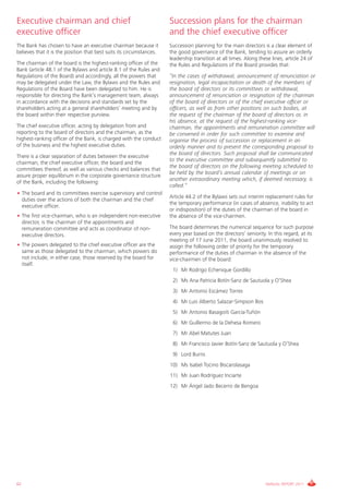 Executive chairman and chief                                          Succession plans for the chairman
executive officer                                                     and the chief executive officer
The Bank has chosen to have an executive chairman because it          Succession planning for the main directors is a clear element of
believes that it is the position that best suits its circumstances.   the good governance of the Bank, tending to assure an orderly
                                                                      leadership transition at all times. Along these lines, article 24 of
The chairman of the board is the highest-ranking officer of the       the Rules and Regulations of the Board provides that:
Bank (article 48.1 of the Bylaws and article 8.1 of the Rules and
Regulations of the Board) and accordingly, all the powers that        “In the cases of withdrawal, announcement of renunciation or
may be delegated under the Law, the Bylaws and the Rules and          resignation, legal incapacitation or death of the members of
Regulations of the Board have been delegated to him. He is            the board of directors or its committees or withdrawal,
responsible for directing the Bank’s management team, always          announcement of renunciation or resignation of the chairman
in accordance with the decisions and standards set by the             of the board of directors or of the chief executive officer or
shareholders acting at a general shareholders’ meeting and by         officers, as well as from other positions on such bodies, at
the board within their respective purview.                            the request of the chairman of the board of directors or, in
                                                                      his absence, at the request of the highest-ranking vice-
The chief executive officer, acting by delegation from and            chairman, the appointments and remuneration committee will
reporting to the board of directors and the chairman, as the          be convened in order for such committee to examine and
highest-ranking officer of the Bank, is charged with the conduct      organise the process of succession or replacement in an
of the business and the highest executive duties.                     orderly manner and to present the corresponding proposal to
                                                                      the board of directors. Such proposal shall be communicated
There is a clear separation of duties between the executive
                                                                      to the executive committee and subsequently submitted to
chairman, the chief executive officer, the board and the
                                                                      the board of directors on the following meeting scheduled to
committees thereof, as well as various checks and balances that
                                                                      be held by the board’s annual calendar of meetings or on
assure proper equilibrium in the corporate governance structure
                                                                      another extraordinary meeting which, if deemed necessary, is
of the Bank, including the following:
                                                                      called.”
• The board and its committees exercise supervisory and control
                                                                      Article 44.2 of the Bylaws sets out interim replacement rules for
  duties over the actions of both the chairman and the chief
                                                                      the temporary performance (in cases of absence, inability to act
  executive officer.
                                                                      or indisposition) of the duties of the chairman of the board in
• The first vice-chairman, who is an independent non-executive        the absence of the vice-chairmen.
  director, is the chairman of the appointments and
  remuneration committee and acts as coordinator of non-              The board determines the numerical sequence for such purpose
  executive directors.                                                every year based on the directors’ seniority. In this regard, at its
                                                                      meeting of 17 June 2011, the board unanimously resolved to
• The powers delegated to the chief executive officer are the         assign the following order of priority for the temporary
  same as those delegated to the chairman, which powers do            performance of the duties of chairman in the absence of the
  not include, in either case, those reserved by the board for        vice-chairmen of the board:
  itself.
                                                                       1) Mr Rodrigo Echenique Gordillo
                                                                       2) Ms Ana Patricia Botín-Sanz de Sautuola y O’Shea
                                                                       3) Mr Antonio Escámez Torres
                                                                       4) Mr Luis Alberto Salazar-Simpson Bos
                                                                       5) Mr Antonio Basagoiti García-Tuñón
                                                                       6) Mr Guillermo de la Dehesa Romero
                                                                       7) Mr Abel Matutes Juan
                                                                       8) Mr Francisco Javier Botín-Sanz de Sautuola y O’Shea
                                                                       9) Lord Burns
                                                                      10) Ms Isabel Tocino Biscarolasaga
                                                                      11) Mr Juan Rodríguez Inciarte
                                                                      12) Mr Ángel Jado Becerro de Bengoa




62                                                                                                                 ANNUAL REPORT 2011
 