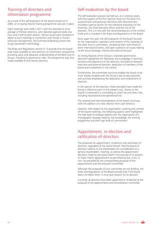 Training of directors and                                          Self-evaluation by the board
information programme                                              The self-evaluation process (carried out, as in previous years,
                                                                   with the support of the firm Spencer Stuart on the basis of a
As a result of the self-evaluation of the board carried out in     questionnaire and personal interviews with directors) also
2005, an on-going director training programme was put in place.    included a special section for the individual evaluation of the
Eight meetings were held in 2011 with the attendance of an         chairman, the chief executive officer and the rest of the
average of thirteen directors, who devoted approximately one       directors. This is in line with the recommendations of the Unified
hour and a half to each session. Various issues were reviewed in   Code and is included in the Rules and Regulations of the Board.
depth at such meetings in connection with trends in human          Once again this year, the self-evaluation of the board focused
resources management, the Commercial Banking school and            on the organisation, operation and content of the meetings of
Grupo Santander’s technology .                                     the latter and its committees, comparing them with those of
The Rules and Regulations (article 21.7) provide that the board    other international banks, and open questions on issues relating
shall make available to new directors an information programme     to the future (strategy, internal and external factors).
providing quick and adequate understanding of the Bank and its     As strong features of the Group's corporate governance,
Group, including its governance rules. This programme was thus     directors highlighted the following: the knowledge of banking
made available to the newest directors.                            business and experience of the directors, the balance between
                                                                   executive and external directors, dedication of members of the
                                                                   board and involvement in risk control.
                                                                   Furthermore, the committee structure enables the board to be
                                                                   more closely involved with the Group's day-to-day operation
                                                                   and activities emphasising the dedication and involvement of
                                                                   directors.
                                                                   In the opinion of the directors, these strengths have made the
                                                                   Group a reference point in the present crisis, thanks to the
                                                                   board's involvement in controlling its credit risk and other risks,
                                                                   including reputational and operational risk.
                                                                   The renewal and internationalisation of the board continues,
                                                                   with the addition of a new director from Latin America.
                                                                   Likewise, with respect to the organisation, working and content
                                                                   of the board meetings, the following aspects were highlighted:
                                                                   the high level of strategic debate with the organisation of a
                                                                   monographic strategy meeting; the knowledge; the training
                                                                   programme and their high level of commitment.



                                                                   Appointment, re-election and
                                                                   ratification of directors
                                                                   The proposals for appointment, re-election and ratification of
                                                                   directors, regardless of the status thereof, that the board of
                                                                   directors submits to the shareholders for consideration at a
                                                                   general shareholders’ meeting, as well as the appointment
                                                                   decisions made by the board itself in the exercise of its powers
                                                                   to make interim appointments as permitted by law, must, in
                                                                   turn, be preceded by the corresponding proposal of the
                                                                   appointments and remuneration committee.
                                                                   Although the proposals of such committee are not binding, the
                                                                   Rules and Regulations of the Board provide that if the board
                                                                   does not follow them, it must give reasons for its decision.
                                                                   Currently, all directors have been appointed or re-elected at the
                                                                   proposal of the appointments and remuneration committee.




64                                                                                                              ANNUAL REPORT 2011
 