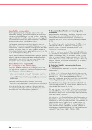 Shareholder remuneration                                                1. Geographic diversification and recurring nature
The Group’s sound results will enable, as I said at the last            of revenues
shareholders’ meeting, the total remuneration per share to be           Banco Santander has achieved a geographic positioning in the
maintained at EUR 0.60 for the third year running. I would like         last few years centred on its 10 core markets, with an
to point out that in the last five years, thanks to recurring profits   appropriate balance between developed countries (which
and international diversification, Banco Santander’s shareholder        contribute 46% of the Group’s profits) and emerging markets
remuneration amounted to EUR 24,000 million.                            (54%).

The Santander Dividendo Elección (scrip dividend) offers our            The retail banking model, developed via our 15,000 branches,
shareholders the option to receive part of the dividend in cash         which provide services to 102 million customers, give us
or new shares. Since its launch three years ago, more than 80%          recurring growth in commercial revenues in most of the
of capital has chosen shares. The board agreed to propose to            countries where we operate.
the next shareholders’ meeting applying this programme for the
fourth dividend payment (May 2012).                                     In 2011, we sold Banco Santander Colombia for $ 1,225 million.
                                                                        Our market share in Colombia is far from the 10% we aspire to
In short, Banco Santander demonstrated its capacity to generate         have in the markets in which we are present in order to create
results to meet simultaneously the EBA’s capital requirements,          value for our shareholders. This operation generated EUR 615
substantially increase provisions for bad property loans and            million of net capital gains, which will be recorded in 2012 and
maintain the remuneration at EUR 0.60 per share.                        assigned to further clean up bad property loans, in accordance
                                                                        with the new rules.
Banco Santander’s response to
the challenges of the environment                                       2. Capital and liquidity management and model
                                                                        for subsidiaries
In my view, the Bank faced three big challenges in 2011 and
                                                                        Our overriding priority objective in 2011 was to strengthen the
they will continue to determine the international economic and
                                                                        balance sheet.
financial situation in the coming quarters:
                                                                        In October 2011, the European Banking Authority announced
• Weak economic activity, particularly in developed countries.
                                                                        the core capital requirements for the main European banks and
• Very unstable financial markets, especially European sovereign        set June 30 2012 as the deadline for meeting them. In
  debt markets.                                                         December, the EBA said Santander needed a further EUR 15,302
                                                                        million of capital to comply with these requirements.
• And very significant regulatory measures and changes,
  particularly higher liquidity and capital requirements for banks.     Banco Santander has yet again demonstrated its flexibility and
                                                                        capacity of execution and, in just two months, we reached the
Banco Santander has four management drivers, enabling it,               core capital of 9% required by the EBA.
from a position of strength, to comply with this new scenario
and continue to gain ground over its competitors:                       Our goal is to have a core capital of 10%, one percentage point
                                                                        above the EBA’s requirement and well above the demands of
                                                                        the new Basel III regulation and those applicable to systemically
                                                                        important financial institutions.
                                                                        We maintained a comfortable liquidity position by increasing our
                                                                        deposits base without having to remunerate above market rates.
                                                                        Meanwhile, the maturity profile of our debt, concentrated in the
                                                                        medium and long term, enables us not to have to go to the
                                                                        debt markets in Spain and Portugal. All of this, coupled with
                                                                        weak demand for loans in developed countries, produced an
                                                                        improvement in our liquidity situation. The loan-to-deposit ratio
                                                                        reached 117% at the end of 2011 (135% in 2009).




     ANNUAL REPORT 2011                                                                                                                   5
 