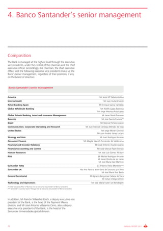 4. Banco Santander’s senior management




Composition
The Bank is managed at the highest level through the executive
vice presidents, under the control of the chairman and the chief
executive officer. Accordingly, the chairman, the chief executive
officer and the following executive vice presidents make up the
Bank’s senior management, regardless of their positions, if any,
on the board of directors:



 Banco Santander´s senior management


America                                                                                                                Mr Jesús Mª Zabalza Lotina
Internal Audit                                                                                                              Mr Juan Guitard Marín
Retail Banking Spain                                                                                                   Mr Enrique García Candelas
Global Wholesale Banking                                                                                                Mr Adolfo Lagos Espinosa
                                                                                                                     Mr Jorge Maortua Ruiz-López
Global Private Banking, Asset and Insurance Management                                                                    Mr Javier Marín Romano
Banesto                                                                                                                   Mr José García Cantera(*)
Brazil                                                                                                                  Mr Marcial Portela Álvarez
Communication, Corporate Marketing and Research                                                         Mr Juan Manuel Cendoya Méndez de Vigo
United States                                                                                                            Mr Jorge Morán Sánchez
                                                                                                                     Mr Juan Andrés Yanes Luciani
Strategy and Asia                                                                                                       Mr Juan Rodríguez Inciarte
Consumer Finance                                                                                      Ms Magda Salarich Fernández de Valderrama
Financial and Investor Relations                                                                                   Mr José Antonio Álvarez Álvarez
Financial Accounting and Control                                                                                     Mr José Manuel Tejón Borrajo
Human Resources                                                                                                       Mr José Luis Gómez Alciturri
Risk                                                                                                                  Mr Matías Rodríguez Inciarte
                                                                                                                      Mr Javier Peralta de las Heras
                                                                                                                      Mr José María Espí Martínez
Santander Totta                                                                                                      D. Antonio Vieira Monteiro (**)
Santander UK                                                                                       Ms Ana Patricia Botín-Sanz de Sautuola y O’Shea
                                                                                                                           Mr José María Nus Badía
General Secretariat                                                                                          Mr Ignacio Benjumea Cabeza de Vaca
                                                                                                                          Mr César Ortega Gómez
Technology and Operations                                                                                      Mr José María Fuster van Bendegem
(*) Chief executive officer of Banesto (not an executive vice president of Banco Santander).
(**) Santander’s counntry head in Portugal (not an executive vice president of Banco Santander).




In addition, Mr Ramón Tellaeche Bosch, a deputy executive vice
president of the Bank, is the head of the Payment Means
division, and Mr José Antonio Villasante Cerro, also a deputy
executive vice president of the Bank, is the head of the
Santander Universidades global division.




72                                                                                                                                                     ANNUAL REPORT 2011
 
