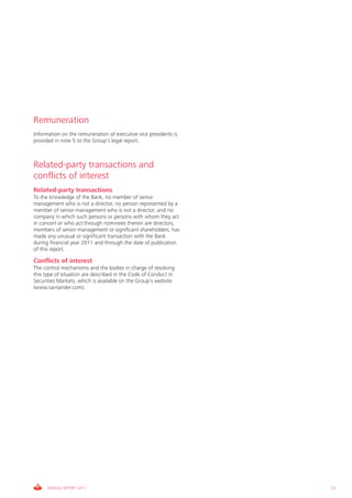 Remuneration
Information on the remuneration of executive vice presidents is
provided in note 5 to the Group’s legal report.



Related-party transactions and
conflicts of interest
Related-party transactions
To the knowledge of the Bank, no member of senior
management who is not a director, no person represented by a
member of senior management who is not a director, and no
company in which such persons or persons with whom they act
in concert or who act through nominees therein are directors,
members of senior management or significant shareholders, has
made any unusual or significant transaction with the Bank
during financial year 2011 and through the date of publication
of this report.

Conflicts of interest
The control mechanisms and the bodies in charge of resolving
this type of situation are described in the Code of Conduct in
Securities Markets, which is available on the Group’s website
(www.santander.com).




      ANNUAL REPORT 2011                                          73
 