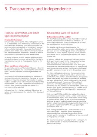 5. Transparency and independence




Financial information and other                                    Relationship with the auditor
significant information                                            Independence of the auditor
                                                                   The shareholders acting at the general shareholders’ meeting of
Financial information                                              17 June 2011 approved the re-election of Deloitte, S.L. as
Pursuant to the provisions of its Rules and Regulations (article   auditor for one year, with the affirmative vote of 97.775% of
34.2), the board has taken the necessary actions to ensure that    the capital present in person or by proxy.
the quarterly and semi-annual financial information and the
other information made available to the markets is prepared        The Bank has mechanisms in place to preserve the
following the same principles, standards and professional          independence of the auditor; worth noting is the obligation of
practices as are used to prepare the annual accounts. To such      the board to refrain from hiring audit firms in which the fees
end, the aforementioned information is reviewed by the audit       intended to be paid to them for any and all services are more
and compliance committee prior to the release thereof.             than two per cent of the total income thereof during the last
                                                                   financial year.
As regards the annual accounts, they are reported on by the
audit and compliance committee and certified by the head of        In addition, the Rules and Regulations of the Board establish
financial accounting prior to the preparation thereof by the       limits upon hiring the audit firm for the provision of services
board.                                                             other than audit services that could jeopardise the
                                                                   independence thereof and impose on the board the duty to
Other significant information                                      make public the overall fees paid by the Bank to the auditor for
Pursuant to the provisions of the Code of Conduct in Securities    services other than audit services. The information for financial
Markets, the compliance area is responsible for communicating      year 2011 is contained in note 48 to the Group’s legal report.
to the CNMV the significant information generated in the
Group.                                                             The Rules and Regulations determine the mechanisms to be
                                                                   used to prepare the accounts such that there is no room for
Such communication shall be simultaneous to the release of         qualifications in the auditor’s report. Nevertheless, the Bylaws as
significant information to the market or the media, as soon as     well as the Rules and Regulations also provide that, whenever
the decision in question is made or the resolution in question     the board believes that its opinion must prevail, it shall provide
has been signed or carried out. Significant information shall be   an explanation, through the chairman of the audit and
disseminated in a true, clear, complete and equitable fashion      compliance committee, of the content and scope of the
and on a timely basis and, whenever practicable, such              discrepancy and shall endeavour to ensure that the auditor issue
information shall be quantified.                                   a report in this regard. The annual accounts of the Bank and of
                                                                   the consolidated Group for financial year 2011 are submitted
In financial year 2011, the Bank published 124 material fact       without qualifications.
notices, which are available on the websites of the Group and
the CNMV.                                                          At its meeting of 13 febrero 2012, the audit and compliance
                                                                   committee received from the auditor a written confirmation of
                                                                   its independence in respect of the Bank and the entities directly
                                                                   or indirectly related thereto, as well as information regarding
                                                                   additional services of any kind provided to such entities by the
                                                                   auditors or by entities related thereto, pursuant to the provisions
                                                                   of Legislative Royal Decree 1/2011, of 1 July, approving the
                                                                   Consolidated Audit Act.
                                                                   At its meeting of 13 febrero 2012, such committee issued a
                                                                   report setting forth a favourable opinion regarding the
                                                                   independence of the auditors and passing, among other
                                                                   matters, upon the provision of the additional services mentioned
                                                                   in the preceding paragraph.
                                                                   The aforementioned report, issued prior to the audit report, has
                                                                   the content provided by the Securities Market Act (Ley del
                                                                   Mercado de Valores).




74                                                                                                             ANNUAL REPORT 2011
 