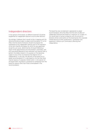 Independent directors                                               The board has also not deemed it appropriate to adopt
                                                                    recommendation 29 to the effect that the term of office of
In the opinion of the board, no different treatment should be       independent directors be limited to a maximum of 12 years, as
established for independent directors vis-à-vis other directors.    this would lead to having to dispense with the services of
                                                                    directors whose continuation on the board serves the corporate
Accordingly, it believes that it would not be in keeping with the   interest because of their qualifications, contribution and
aforementioned principles to adopt recommendation 31 to the         experience, without such continuation affecting their
effect that the board of directors should not propose the           independence.
withdrawal of any independent director prior to the expiration
of the term fixed by the bylaws for which he was appointed,
except for just cause, determined by the board following a
report of the appointments and remuneration committee, with
just cause being deemed to exist whenever such director fails to
perform the duties inherent in his position or if he becomes
subject to any of the circumstances that deprive him of
independence. In this case, the decision of the board not to
adopt recommendation 31 is also based on the fact that there
may be reasons of corporate interest which, in the opinion of
the board itself, may lead to a proposal for withdrawal from the
board for reasons other than those contemplated in the
recommendation.




      ANNUAL REPORT 2011                                                                                                        77
 