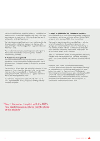 The Group’s international expansion model, via subsidiaries that     4. Model of operational and commercial efficiency
 are autonomous in capital and liquidity and in many cases listed,    Banco Santander is the most efficient international bank among
 gives us access to markets in an efficient and rapid way and it      its competitors, with a cost-to-income (efficiency) ratio of 45%
 facilitates the funding of aquisitions.                              compared to the average of 60% of our competitors.
 The financial autonomy of these units is very well viewed by the     The model of operational and commercial efficiency, with the
 Group’s regulator and by local regulators, as it acts as a fire-     same technology for the Group’s banks, generates cost
 break, limiting the risk of contagion from any problem between       synergies and economies of scale, allows for the exchange of
 the Group’s units.                                                   best business practices between countries and enables us to
                                                                      make significant investments in innovation, development and
 We were the first international bank to present its living will to   security for the benefit of our customers.
 the regulator thanks to the transparency of our model of
 autonomous subsidiaries.                                             These four management drivers are strengthened by the strong,
                                                                      solid and attractive Santander brand. Santander is today the
 3. Prudent risk management                                           world’s fourth most valuable financial brand according to Brand
 Banco Santander’s traditional policy of prudence in risks has        Finance.
 enabled the Group to maintain a non-performing loans (NPLs)
 ratio lower than the sector’s average in all countries where we                                     ***
 do business.                                                         Moreover, in the current socio-economic environment,
                                                                      Santander remains firmly committed to sustainability, focusing
 The evolution of NPLs in Spain was worse than expected for two
                                                                      on higher education, and also attaches importance to social
 reasons: on the one hand, the downturn in the economy was
                                                                      actions and respect for the environment. The Santander
 more severe than envisaged and, on the other, the fall in
                                                                      Universities programme continues to grow and already has 990
 lending meant the NPL ratio increased to a greater extent than
                                                                      agreements and has awarded 16,000 travel scholarships.
 the volume of non-performing loans.
                                                                      Furthermore, in 2011 Banco Santander launched in Spain an
 Real estate risk in Spain continued to fall and, at the end of       ambitious youth employment plan, with 5,000 grants for
 2011, represented 4% of the Group’s total lending, including         internships in small-and medium-sized firms.
 foreclosed properties.




“Banco Santander complied with the EBA’s
 new capital requirements six months ahead
 of the deadline”




 6                                                                                                              ANNUAL REPORT 2011
 