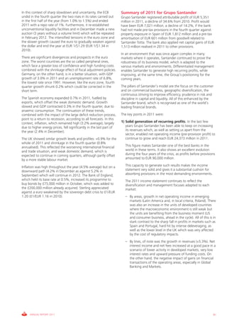In this context of sharp slowdown and uncertainty, the ECB            Summary of 2011 for Grupo Santander
undid in the fourth quarter the two rises in its rates carried out    Grupo Santander registered attributable profit of EUR 5,351
in the first half of the year (from 1.0% to 1.5%) and ended           million in 2011, a decline of 34.6% from 2010. Profit would
2011 with a repo rate of 1%. Furthermore, it re-established           have been EUR 7,021 million, a decline of 14.2%, if the bank
unconventional liquidity facilities and in December made a new        had not made pre-tax provisions in the fourth quarter against
auction (3 years without a volume limit) which will be repeated       property exposure in Spain of EUR 1,812 million and a pre-tax
in February 2012. The intensified tensions in the euro zone and       amortisation of EUR 601 million from goodwill related to
the slower growth caused the euro to gradually weaken against         Santander Totta. The bank also applied net capital gains of EUR
the dollar and end the year at EUR 1/$1.29 (EUR 1/$1.34 in            1,513 million realised in 2011 to other provisions.
2010).
                                                                      In an environment that was once again complex in many
There are significant divergences and prospects in the euro           markets where it operates, Santander continued to prove the
zone. The worst countries are the so called peripheral ones,          robustness of its business model, which is adapted to the
which face a greater loss of confidence and high funding costs        various markets and environments. Differentiated management
combined with the shrinkage effect of fiscal adjustment policies.     enables Santander to generate high recurring profits, while
Germany, on the other hand, is in a better situation, with GDP        improving, at the same time, the Group’s positioning for the
growth of 3.0% in 2011 and an unemployment rate of 6.8%,              coming years.
the lowest rate since 1991. However, like the euro zone, fourth
quarter growth shrunk 0.2% which could be corrected in the            The pillars of Santander’s model are the focus on the customer
short term.                                                           and on commercial business, geographic diversification, the
                                                                      continuous striving to improve efficiency, prudence in risk and
The Spanish economy expanded 0.7% in 2011, fuelled by                 discipline in capital and liquidity. All of this enhanced by the
exports, which offset the weak domestic demand. Growth                Santander brand, which is recognised as one of the world’s
slowed and GDP contracted 0.3% in the fourth quarter, due to          leading financial brands.
anaemic consumption. The continuation of these trends,
combined with the impact of the large deficit reduction process,      The key points in 2011 were:
point to a return to recession, according to all forecasts. In this
context, inflation, which remained high (3.2% average), largely       1) Solid generation of recurring profits. In the last few
due to higher energy prices, fell significantly in the last part of      years Grupo Santander has been able to keep on increasing
the year (2.4% in December).                                             its revenues which, as well as setting us apart from the
                                                                         sector, enabled net operating income (pre-provision profit) to
The UK showed similar growth levels and profiles: +0.9% for the          continue to grow and reach EUR 24,373 million in 2011.
whole of 2011 and shrinkage in the fourth quarter (0.8%
annualised). This reflected the worsening international financial       This figure makes Santander one of the best banks in the
and trade situation, and weak domestic demand, which is                 world in these terms. It also shows an excellent evolution
expected to continue in coming quarters, although partly offset         during the four years of the crisis, as profits before provisions
by a more stable labour market.                                         amounted to EUR 90,000 million.

Inflation was high throughout the year (4.5% average) but on a          This capacity to generate such results makes the income
downward path (4.2% in December as against 5.2% in                      statement very solid and gives it a substantial cushion for
September) which will continue in 2012. The Bank of England,            absorbing provisions in the most demanding environments.
which held its base rate at 0.5%, increased its programme to            The 2011 income statement continues to reflect the
buy bonds by £75,000 million in October, which was added to             diversification and management focuses adapted to each
the £200,000 million already acquired. Sterling appreciated             market:
against a euro weakened by the sovereign debt crisis to £1/EUR
1.20 (£1/EUR 1.16 in 2010).                                             – By areas, growth in net operating income in emerging
                                                                          markets (Latin America and, in local criteria, Poland). There
                                                                          was also an increase in the units of developed countries
                                                                          where the macroeconomic environment is still weak but
                                                                          the units are benefiting from the business moment (US
                                                                          and consumer business, ahead in the cycle). All of this is in
                                                                          stark contrast to the sharp fall in profits in markets such as
                                                                          Spain and Portugal, hard hit by intense deleveraging, as
                                                                          well as the lower level in the UK which was very affected
                                                                          by the cost of regulatory impacts.
                                                                        – By lines, of note was the growth in revenues (+5.3%). Net
                                                                          interest income and net fees increased at a good pace in a
                                                                          scenario of lower activity in developed markets, very low
                                                                          interest rates and upward pressure of funding costs. On
                                                                          the other hand, the negative impact of gains on financial
                                                                          transactions of the operating areas, especially in Global
                                                                          Banking and Markets.




     ANNUAL REPORT 2011                                                                                                                81
 