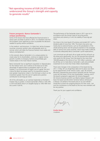 “Net operating income of EUR 24,373 million
 underscored the Group’s strength and capacity
 to generate results”




 Future prospects: Banco Santander’s                                      The performance of the Santander share in 2011 was not in
 unique positioning                                                       accordance with the Group’s level of recurring profits,
 Some of the factors that have affected the financial sector in           soundness and solvency or with the stability of earnings per
 recent years are likely to persist in 2012. It is therefore vital that   share.
 the European Union approves as soon as possible the decisions            Our share is the most liquid of Eurostoxx and ended 2011 with a
 needed to quickly restore confidence.                                    dividend yield of more than 10%. The share’s low price was
 In the medium- and long-term, it is likely that, led by European         mainly due to external factors, such as the penalisation of the
 countries, economic growth rates will gradually return to                whole banking sector and the pressure exerted on the sovereign
 normal, which will make the financial markets more stable and            debt of various euro zone countries, which have made it difficult
 reduce unemployment.                                                     to estimate adequately Banco Santander’s profit expectations,

 In this scenario, Banco Santander is in a unique position to             I am convinced we will reach all our goals and this will push up
 create value for its shareholders, continue to register strong           the share price significantly. You can rest assured that everyone
 growth in profits in emerging markets and profitably gain                who works for the Group, from the board to the more than
 market shares in the most mature markets.                                190,000 people at the service of our 102 million customers, will
                                                                          do all they can to make Banco Santander a safe and profitable
 Banco Santander has no significant acquisition or disposal plans         investment for its more than three million shareholders.
 for the medium term, but it will be on the look out to take
 advantage of opportunities to strengthen itself in its core              There were changes in the composition of the board during
 markets. In an environment of higher cost of capital, the strict         2011. In May, Mr Luis Ángel Rojo died and his place was taken
 criteria the Bank has always used for its acquisitions assume            by the appointment of Mr Vittorio Corbo. Later, Mr Antoine
 even greater importance: attain in the third year a return on the        Bernheim (representing Assicurazioni Generali) and Mr Francisco
 investment greater than the cost of capital and a positive               Luzón left the board. At the next shareholders' meeting, and if
 contribution to earnings per share.                                      the board's proposal is approved, Mr Antonio Basagoiti,
                                                                          Mr Antonio Escámez and Mr Luis Alberto Salazar-Simpson will
 All of this will enable us, as I said last September at the Bank’s       leave the board and Ms Esther Giménez-Salinas will become
 Investor Day in London, to boost Santander’s ROE to 12%-14%              a director. On behalf of the board and on my own behalf I
 in 2014 and ROTE (return on tangible equity) to 16%-18% from             would like to thank the outgoing directors for their work. I am
 the current 10.81%.                                                      sure the contribution to the board of the two new members will
                                                                          be very positive.
                                                                          Thank you for your support and confidence.




                                                                          Emilio Botín
                                                                          CHAIRMAN




       ANNUAL REPORT 2011                                                                                                                 7
 